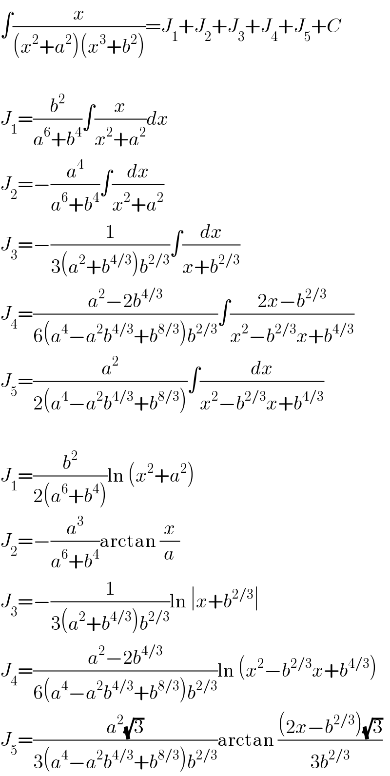 ∫(x/((x^2 +a^2 )(x^3 +b^2 )))=J_1 +J_2 +J_3 +J_4 +J_5 +C    J_1 =(b^2 /(a^6 +b^4 ))∫(x/(x^2 +a^2 ))dx  J_2 =−(a^4 /(a^6 +b^4 ))∫(dx/(x^2 +a^2 ))  J_3 =−(1/(3(a^2 +b^(4/3) )b^(2/3) ))∫(dx/(x+b^(2/3) ))  J_4 =((a^2 −2b^(4/3) )/(6(a^4 −a^2 b^(4/3) +b^(8/3) )b^(2/3) ))∫((2x−b^(2/3) )/(x^2 −b^(2/3) x+b^(4/3) ))  J_5 =(a^2 /(2(a^4 −a^2 b^(4/3) +b^(8/3) )))∫(dx/(x^2 −b^(2/3) x+b^(4/3) ))    J_1 =(b^2 /(2(a^6 +b^4 )))ln (x^2 +a^2 )  J_2 =−(a^3 /(a^6 +b^4 ))arctan (x/a)  J_3 =−(1/(3(a^2 +b^(4/3) )b^(2/3) ))ln ∣x+b^(2/3) ∣  J_4 =((a^2 −2b^(4/3) )/(6(a^4 −a^2 b^(4/3) +b^(8/3) )b^(2/3) ))ln (x^2 −b^(2/3) x+b^(4/3) )  J_5 =((a^2 (√3))/(3(a^4 −a^2 b^(4/3) +b^(8/3) )b^(2/3) ))arctan (((2x−b^(2/3) )(√3))/(3b^(2/3) ))  