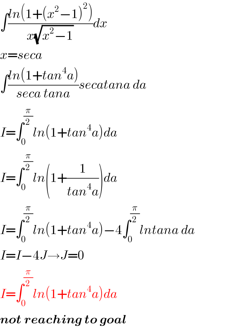 ∫((ln(1+(x^2 −1)^2 ))/(x(√(x^2 −1))))dx  x=seca  ∫((ln(1+tan^4 a))/(seca tana))secatana da  I=∫_0 ^(π/2) ln(1+tan^4 a)da  I=∫_0 ^(π/2) ln(1+(1/(tan^4 a)))da  I=∫_0 ^(π/2) ln(1+tan^4 a)−4∫_0 ^(π/2) lntana da  I=I−4J→J=0  I=∫_0 ^(π/2) ln(1+tan^4 a)da  not reaching to goal  