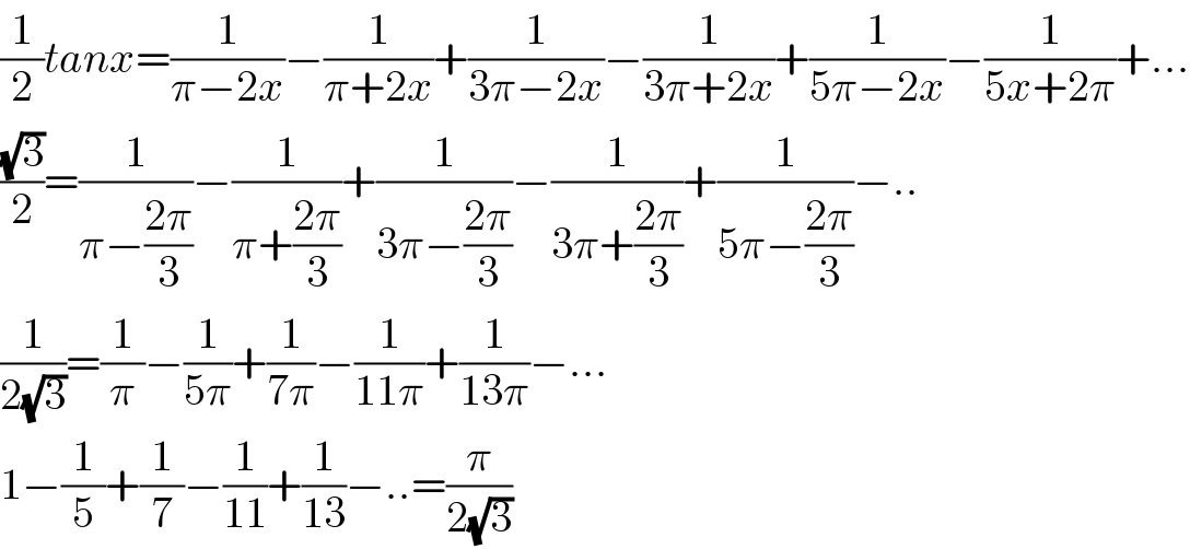(1/2)tanx=(1/(π−2x))−(1/(π+2x))+(1/(3π−2x))−(1/(3π+2x))+(1/(5π−2x))−(1/(5x+2π))+...  ((√3)/2)=(1/(π−((2π)/3)))−(1/(π+((2π)/3)))+(1/(3π−((2π)/3)))−(1/(3π+((2π)/3)))+(1/(5π−((2π)/3)))−..  (1/(2(√3)))=(1/π)−(1/(5π))+(1/(7π))−(1/(11π))+(1/(13π))−...  1−(1/5)+(1/7)−(1/(11))+(1/(13))−..=(π/(2(√3)))  