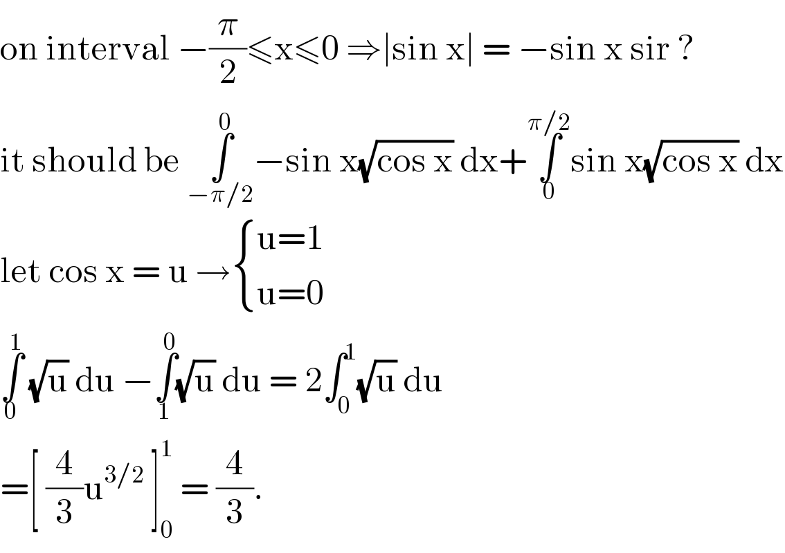 on interval −(π/2)≤x≤0 ⇒∣sin x∣ = −sin x sir ?  it should be ∫_(−π/2) ^0 −sin x(√(cos x)) dx+∫_0 ^(π/2) sin x(√(cos x)) dx  let cos x = u → { ((u=1)),((u=0)) :}  ∫_0 ^1  (√u) du −∫_1 ^0 (√u) du = 2∫_0 ^1 (√u) du  =[ (4/3)u^(3/2)  ]_0 ^1  = (4/3).  