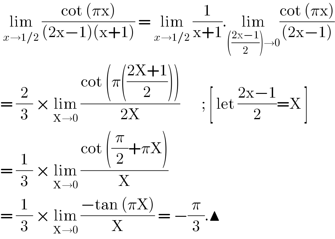  lim_(x→1/2)  ((cot (πx))/((2x−1)(x+1))) = lim_(x→1/2)  (1/(x+1)).lim_((((2x−1)/2))→0) ((cot (πx))/((2x−1)))  = (2/3) × lim_(X→0)  ((cot (π(((2X+1)/2))))/(2X))       ; [ let ((2x−1)/2)=X ]  = (1/3) × lim_(X→0)  ((cot ((π/2)+πX))/X)  = (1/3) × lim_(X→0)  ((−tan (πX))/X) = −(π/3).▲  