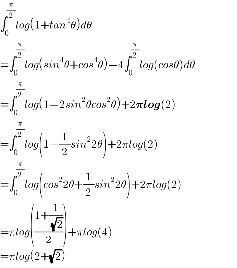 ∫_0 ^(π/2) log(1+tan^4 θ)dθ  =∫_0 ^(π/2) log(sin^4 θ+cos^4 θ)−4∫_0 ^(π/2) log(cosθ)dθ  =∫_0 ^(π/2) log(1−2sin^2 θcos^2 θ)+2𝛑log(2)  =∫_0 ^(π/2) log(1−(1/2)sin^2 2θ)+2πlog(2)  =∫_0 ^(π/2) log(cos^2 2θ+(1/2)sin^2 2θ)+2πlog(2)  =πlog(((1+(1/( (√2))))/2))+πlog(4)  =πlog(2+(√2))  