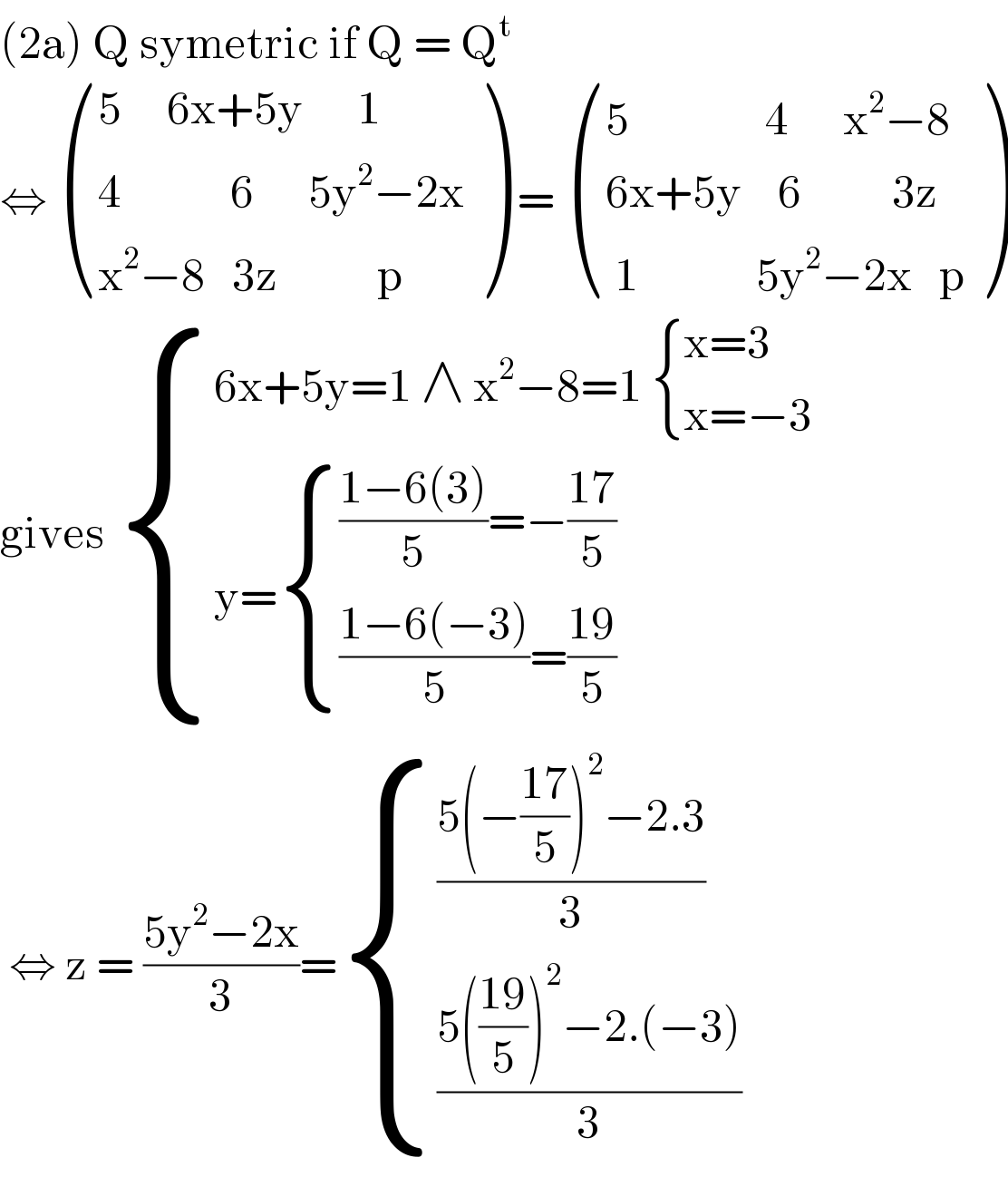 (2a) Q symetric if Q = Q^t   ⇔  (((5     6x+5y      1)),((4            6      5y^2 −2x)),((x^2 −8   3z           p)) ) =  (((5               4      x^2 −8)),((6x+5y    6          3z)),(( 1             5y^2 −2x   p)) )  gives  { ((6x+5y=1 ∧ x^2 −8=1  { ((x=3)),((x=−3)) :})),((y= { ((((1−6(3))/5)=−((17)/5))),((((1−6(−3))/5)=((19)/5))) :})) :}   ⇔ z = ((5y^2 −2x)/3)= { (((5(−((17)/5))^2 −2.3)/3)),(((5(((19)/5))^2 −2.(−3))/3)) :}  