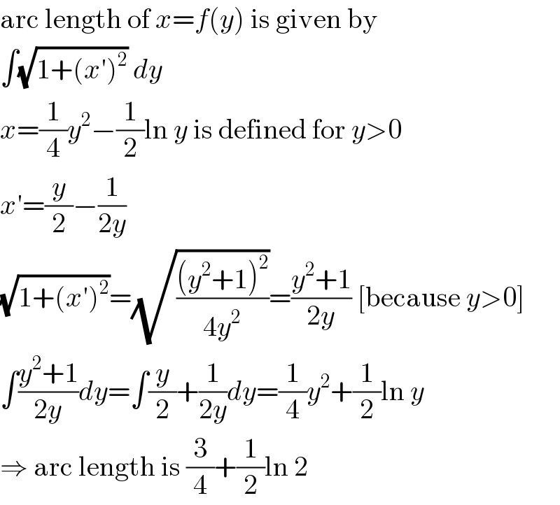 arc length of x=f(y) is given by  ∫(√(1+(x′)^2 )) dy  x=(1/4)y^2 −(1/2)ln y is defined for y>0  x′=(y/2)−(1/(2y))  (√(1+(x′)^2 ))=(√(((y^2 +1)^2 )/(4y^2 )))=((y^2 +1)/(2y)) [because y>0]  ∫((y^2 +1)/(2y))dy=∫(y/2)+(1/(2y))dy=(1/4)y^2 +(1/2)ln y  ⇒ arc length is (3/4)+(1/2)ln 2  