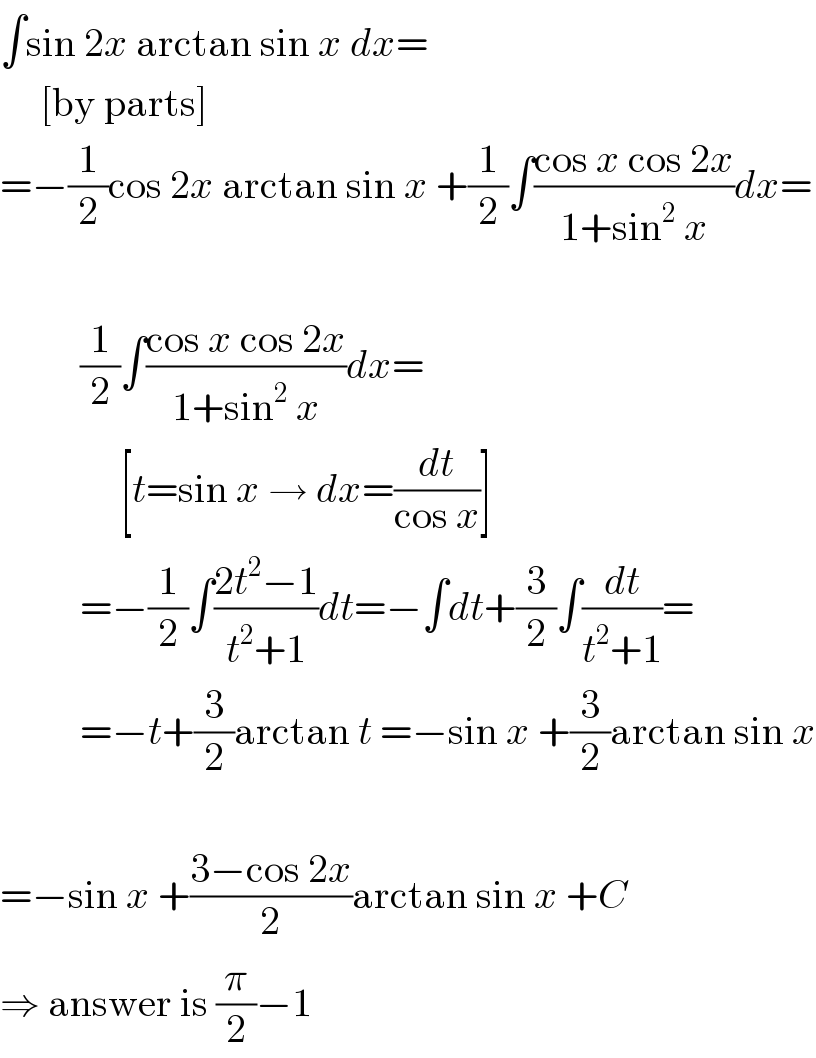 ∫sin 2x arctan sin x dx=       [by parts]  =−(1/2)cos 2x arctan sin x +(1/2)∫((cos x cos 2x)/(1+sin^2  x))dx=              (1/2)∫((cos x cos 2x)/(1+sin^2  x))dx=                 [t=sin x → dx=(dt/(cos x))]            =−(1/2)∫((2t^2 −1)/(t^2 +1))dt=−∫dt+(3/2)∫(dt/(t^2 +1))=            =−t+(3/2)arctan t =−sin x +(3/2)arctan sin x    =−sin x +((3−cos 2x)/2)arctan sin x +C  ⇒ answer is (π/2)−1  