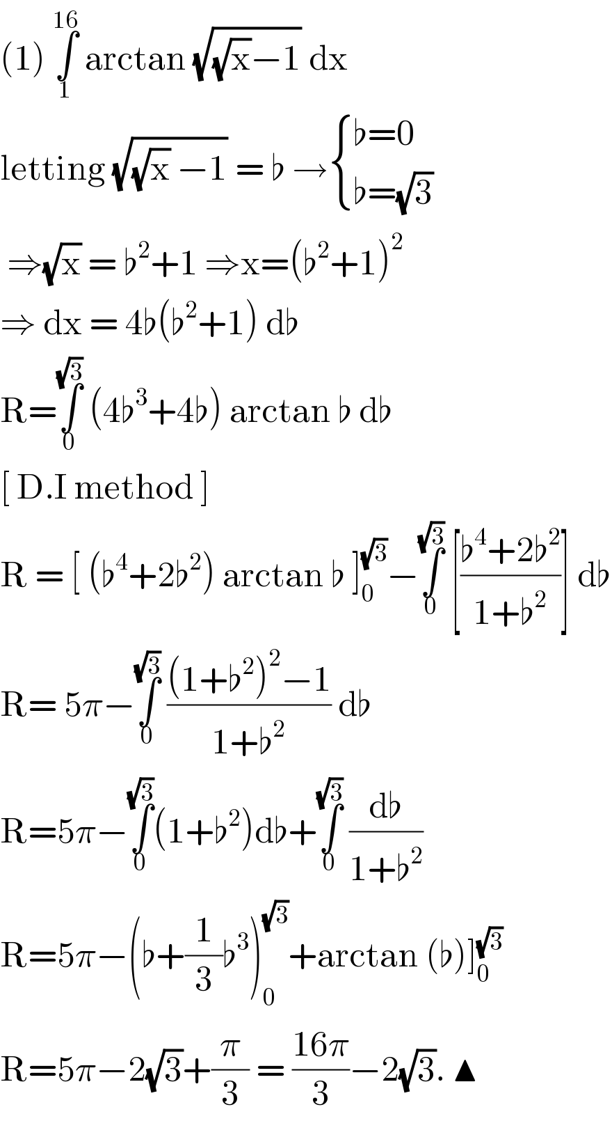 (1) ∫_1 ^(16)  arctan (√((√x)−1)) dx   letting (√((√x) −1)) = ♭ → { ((♭=0)),((♭=(√3))) :}   ⇒(√x) = ♭^2 +1 ⇒x=(♭^2 +1)^2   ⇒ dx = 4♭(♭^2 +1) d♭   R=∫_0 ^(√3)  (4♭^3 +4♭) arctan ♭ d♭   [ D.I method ]   R = [ (♭^4 +2♭^2 ) arctan ♭ ]_0 ^(√3) −∫_0 ^(√3)  [((♭^4 +2♭^2 )/(1+♭^2 ))] d♭  R= 5π−∫_0 ^(√3)  (((1+♭^2 )^2 −1)/(1+♭^2 )) d♭  R=5π−∫_0 ^(√3) (1+♭^2 )d♭+∫_0 ^(√3)  (d♭/(1+♭^2 ))  R=5π−(♭+(1/3)♭^3 )_0 ^(√3) +arctan (♭)]_0 ^(√3)   R=5π−2(√3)+(π/3) = ((16π)/3)−2(√3). ▲  