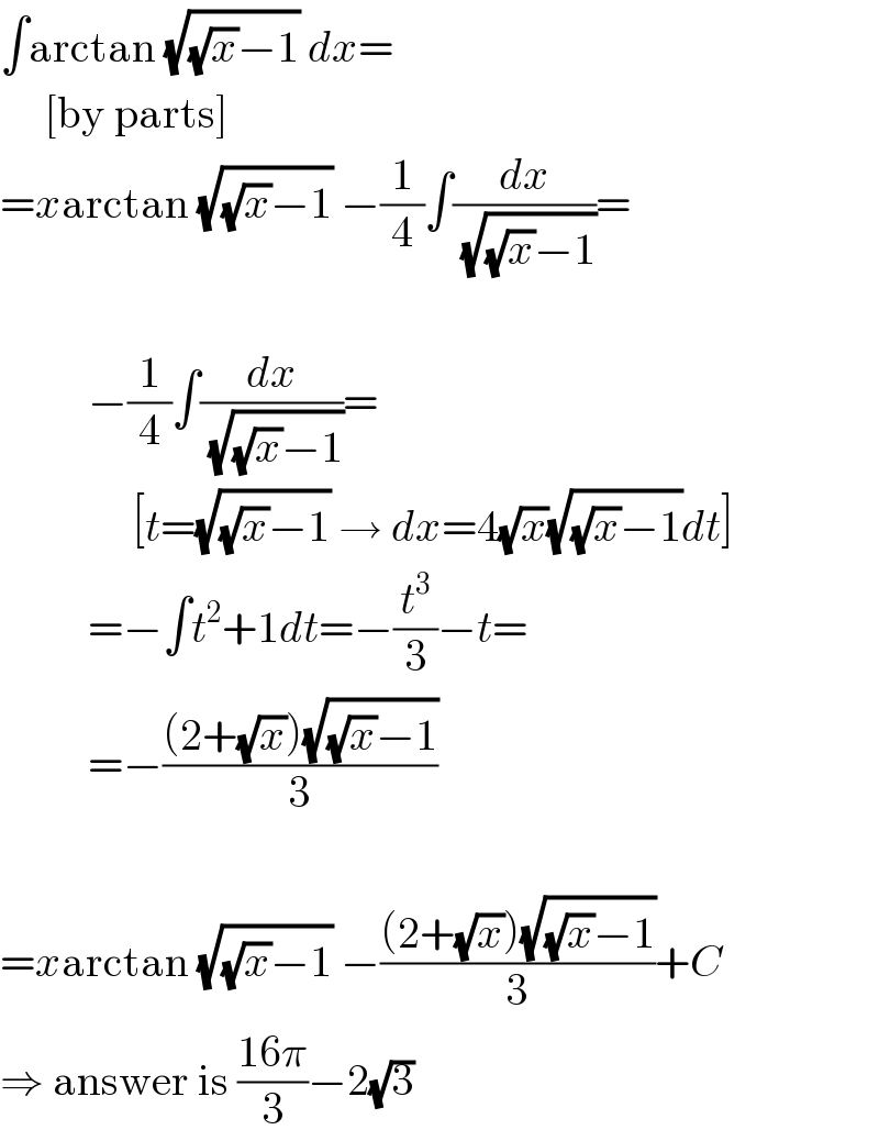 ∫arctan (√((√x)−1)) dx=       [by parts]  =xarctan (√((√x)−1)) −(1/4)∫(dx/( (√((√x)−1))))=              −(1/4)∫(dx/( (√((√x)−1))))=                 [t=(√((√x)−1)) → dx=4(√x)(√((√x)−1))dt]            =−∫t^2 +1dt=−(t^3 /3)−t=            =−(((2+(√x))(√((√x)−1)))/3)    =xarctan (√((√x)−1)) −(((2+(√x))(√((√x)−1)))/3)+C  ⇒ answer is ((16π)/3)−2(√3)  