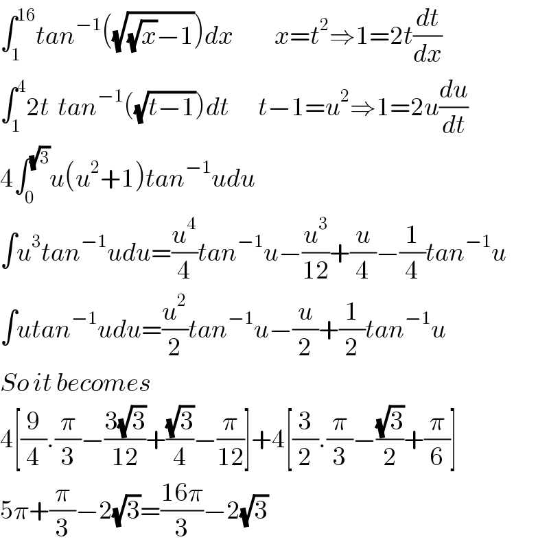 ∫_1 ^(16) tan^(−1) ((√((√x)−1)))dx          x=t^2 ⇒1=2t(dt/dx)  ∫_1 ^4 2t  tan^(−1) ((√(t−1)))dt       t−1=u^2 ⇒1=2u(du/dt)  4∫_0 ^(√3) u(u^2 +1)tan^(−1) udu  ∫u^3 tan^(−1) udu=(u^4 /4)tan^(−1) u−(u^3 /(12))+(u/4)−(1/4)tan^(−1) u  ∫utan^(−1) udu=(u^2 /2)tan^(−1) u−(u/2)+(1/2)tan^(−1) u  So it becomes  4[(9/4).(π/3)−((3(√3))/(12))+((√3)/4)−(π/(12))]+4[(3/2).(π/3)−((√3)/2)+(π/6)]  5π+(π/3)−2(√3)=((16π)/3)−2(√3)  