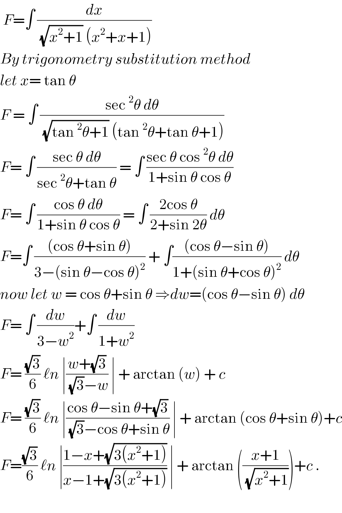  F=∫ (dx/( (√(x^2 +1)) (x^2 +x+1)))  By trigonometry substitution method  let x= tan θ   F = ∫ ((sec^2 θ dθ)/( (√(tan^2 θ+1)) (tan^2 θ+tan θ+1)))  F= ∫ ((sec θ dθ)/(sec^2 θ+tan θ)) = ∫ ((sec θ cos^2 θ dθ)/(1+sin θ cos θ))  F= ∫ ((cos θ dθ)/(1+sin θ cos θ)) = ∫ ((2cos θ)/(2+sin 2θ)) dθ  F=∫ (((cos θ+sin θ))/(3−(sin θ−cos θ)^2 )) + ∫(((cos θ−sin θ))/(1+(sin θ+cos θ)^2 )) dθ  now let w = cos θ+sin θ ⇒dw=(cos θ−sin θ) dθ  F= ∫ (dw/(3−w^2 ))+∫ (dw/(1+w^2 ))   F= ((√3)/6) ℓn ∣((w+(√3))/( (√3)−w)) ∣ + arctan (w) + c  F= ((√3)/6) ℓn ∣((cos θ−sin θ+(√3))/( (√3)−cos θ+sin θ)) ∣ + arctan (cos θ+sin θ)+c  F=((√3)/6) ℓn ∣((1−x+(√(3(x^2 +1))))/(x−1+(√(3(x^2 +1))))) ∣ + arctan (((x+1)/( (√(x^2 +1)))))+c .    
