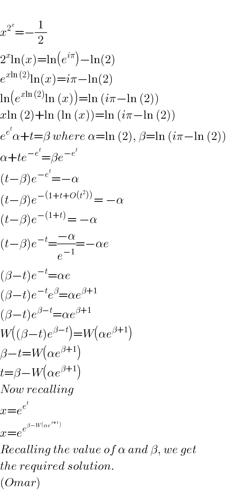  x^2^x  =−(1/2)  2^x ln(x)=ln(e^(iπ) )−ln(2)  e^(xln (2)) ln(x)=iπ−ln(2)  ln(e^(xln (2)) ln (x))=ln (iπ−ln (2))  xln (2)+ln (ln (x))=ln (iπ−ln (2))  e^e^t  α+t=β where α=ln (2), β=ln (iπ−ln (2))  α+te^(−e^t ) =βe^(−e^t )   (t−β)e^(−e^t ) =−α  (t−β)e^(−(1+t+O(t^2 )) ) = −α  (t−β)e^(−(1+t) ) = −α  (t−β)e^(−t) =((−α)/e^(−1) )=−αe  (β−t)e^(−t) =αe  (β−t)e^(−t) e^β =αe^(β+1)   (β−t)e^(β−t) =αe^(β+1)   W((β−t)e^(β−t) )=W(αe^(β+1) )  β−t=W(αe^(β+1) )  t=β−W(αe^(β+1) )  Now recalling  x=e^e^t    x=e^e^(β−W(αe^(β+1) ))    Recalling the value of α and β, we get  the required solution.  (Omar)  