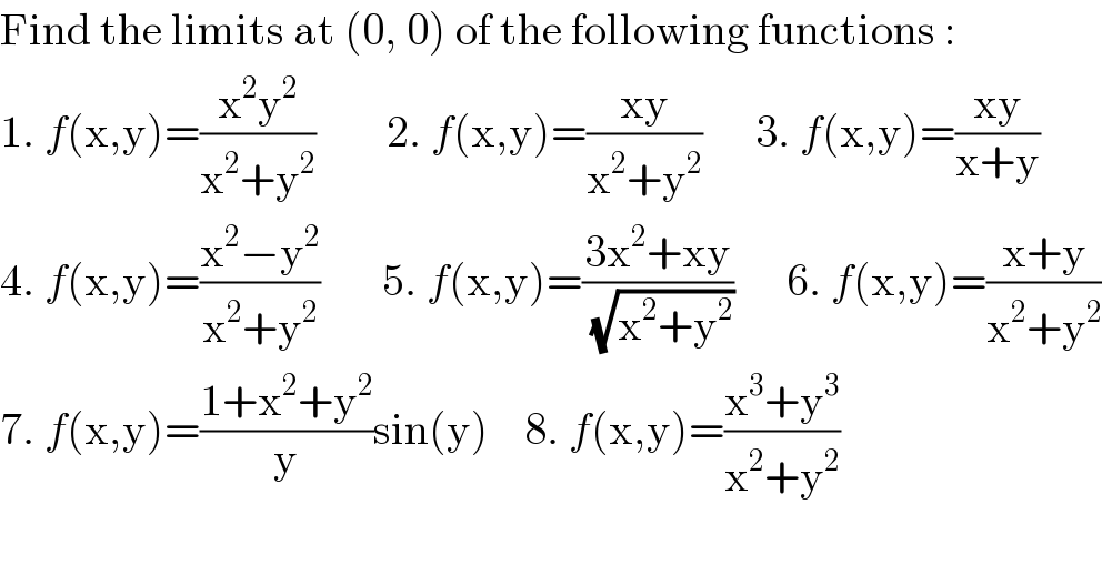 Find the limits at (0, 0) of the following functions :  1. f(x,y)=((x^2 y^2 )/(x^2 +y^2 ))        2. f(x,y)=((xy)/(x^2 +y^2 ))      3. f(x,y)=((xy)/(x+y))  4. f(x,y)=((x^2 −y^2 )/(x^2 +y^2 ))       5. f(x,y)=((3x^2 +xy)/( (√(x^2 +y^2 ))))      6. f(x,y)=((x+y)/(x^2 +y^2 ))  7. f(x,y)=((1+x^2 +y^2 )/y)sin(y)    8. f(x,y)=((x^3 +y^3 )/(x^2 +y^2 ))  