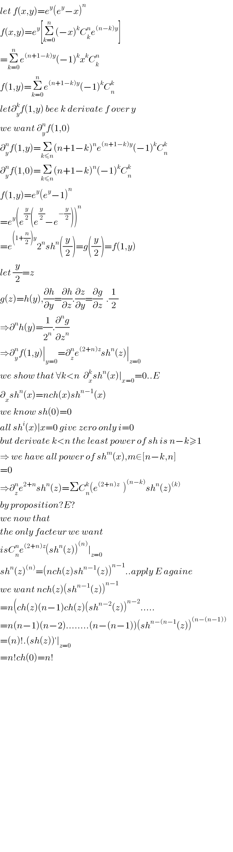 let f(x,y)=e^y (e^y −x)^n   f(x,y)=e^y [Σ_(k=0) ^n (−x)^k C_k ^n e^((n−k)y) ]  =Σ_(k=0) ^n e^((n+1−k)y) (−1)^k x^k C_k ^n   f(1,y)=Σ_(k=0) ^n e^((n+1−k)y) (−1)^k C_n ^k   let∂_y ^k f(1,y) bee k derivate f over y  we want ∂_y ^n f(1,0)  ∂_y ^n f(1,y)=Σ_(k≤n) (n+1−k)^n e^((n+1−k)y) (−1)^k C_n ^k   ∂_y ^n f(1,0)=Σ_(k≤n) (n+1−k)^n (−1)^k C_n ^k   f(1,y)=e^y (e^y −1)^n   =e^y (e^(y/2) (e^(y/2) −e^(−(y/2)) ))^n   =e^((1+(n/2))y) 2^n sh^n ((y/2))=g((y/2))=f(1,y)  let (y/2)=z  g(z)=h(y),(∂h/∂y)=(∂h/∂z).(∂z/∂y)=(∂g/∂z)  .(1/2)  ⇒∂^n h(y)=(1/2^n ).(∂^n g/∂z^n )  ⇒∂_y ^n f(1,y)∣_(y=0) =∂_z ^n e^((2+n)z) sh^n (z)∣_(z=0)   we show that ∀k<n  ∂_x ^k sh^n (x)∣_(x=0) =0..E  ∂_x sh^n (x)=nch(x)sh^(n−1) (x)  we know sh(0)=0  all sh^i (x)∣x=0 give zero only i=0  but derivate k<n the least power of sh is n−k≥1  ⇒ we have all power of sh^m (x),m∈[n−k,n]  =0  ⇒∂_z ^n e^(2+n) sh^n (z)=ΣC_n ^k (e^((2+n)z)   )^((n−k)) sh^n (z)^((k))   by proposition?E?  we now that  the only facteur we want  isC_n ^n e^((2+n)z) (sh^n (z))^((n)) ∣_(z=0)   sh^n (z)^((n)) =(nch(z)sh^(n−1) (z))^(n−1) ..apply E againe  we want nch(z)(sh^(n−1) (z))^(n−1)   =n(ch(z)(n−1)ch(z)(sh^(n−2) (z))^(n−2) .....  =n(n−1)(n−2)........(n−(n−1))(sh^(n−(n−1) (z))^((n−(n−1)))   =(n)!.(sh(z))^′ ∣_(z=0)   =n!ch(0)=n!                              