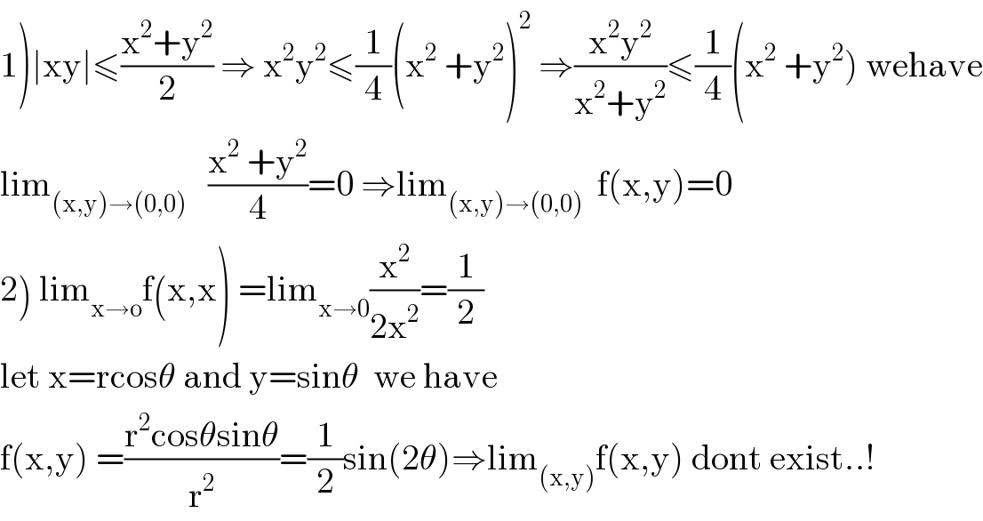 1)∣xy∣≤((x^2 +y^2 )/2) ⇒ x^2 y^2 ≤(1/4)(x^2  +y^2 )^2  ⇒((x^2 y^2 )/(x^2 +y^2 ))≤(1/4)(x^2  +y^2 ) wehave  lim_((x,y)→(0,0))    ((x^2  +y^2 )/4)=0 ⇒lim_((x,y)→(0,0))   f(x,y)=0  2) lim_(x→o) f(x,x) =lim_(x→0) (x^2 /(2x^2 ))=(1/2)  let x=rcosθ and y=sinθ  we have  f(x,y) =((r^2 cosθsinθ)/r^2 )=(1/2)sin(2θ)⇒lim_((x,y)) f(x,y) dont exist..!  