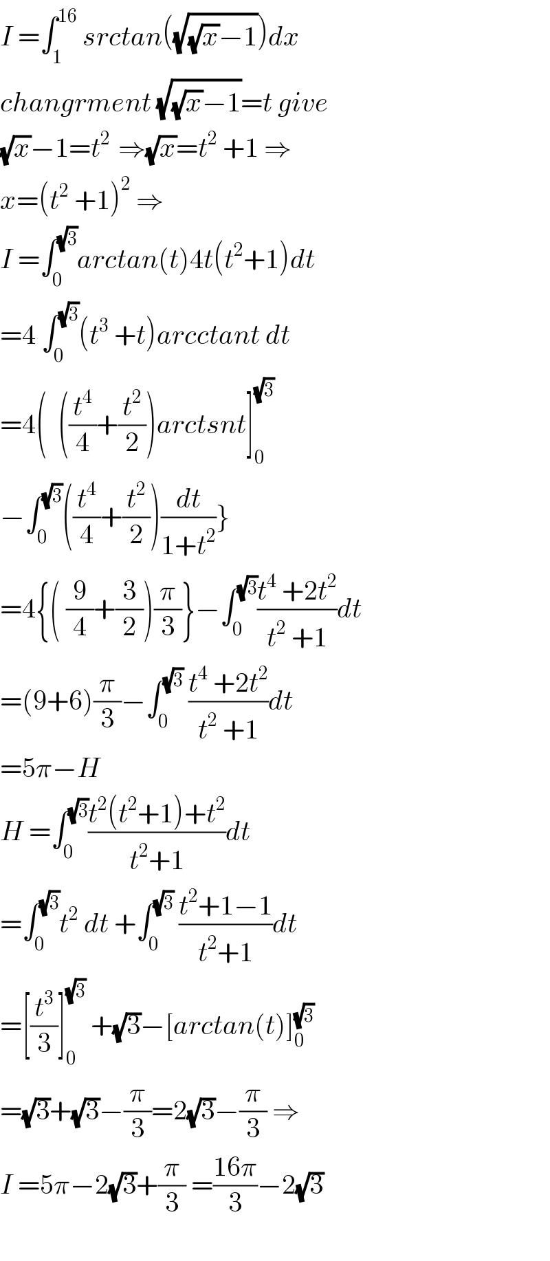 I =∫_1 ^(16)  srctan((√((√x)−1)))dx   changrment (√((√x)−1))=t give  (√x)−1=t^(2 )  ⇒(√x)=t^2  +1 ⇒  x=(t^2  +1)^2  ⇒  I =∫_0 ^(√3) arctan(t)4t(t^2 +1)dt  =4 ∫_0 ^(√3) (t^3  +t)arcctant dt  =4(  ((t^4 /4)+(t^2 /2))arctsnt]_0 ^(√3)   −∫_0 ^(√3) ((t^4 /4)+(t^2 /2))(dt/(1+t^2 ))}  =4{( (9/4)+(3/2))(π/3)}−∫_0 ^(√3) ((t^4  +2t^2 )/(t^2  +1))dt  =(9+6)(π/3)−∫_0 ^(√3)  ((t^4  +2t^2 )/(t^2  +1))dt  =5π−H  H =∫_0 ^(√3) ((t^2 (t^2 +1)+t^2 )/(t^2 +1))dt  =∫_0 ^(√3) t^2  dt +∫_0 ^(√3)  ((t^2 +1−1)/(t^2 +1))dt  =[(t^3 /3)]_0 ^(√3)  +(√3)−[arctan(t)]_0 ^(√3)   =(√3)+(√3)−(π/3)=2(√3)−(π/3) ⇒  I =5π−2(√3)+(π/3) =((16π)/3)−2(√3)    