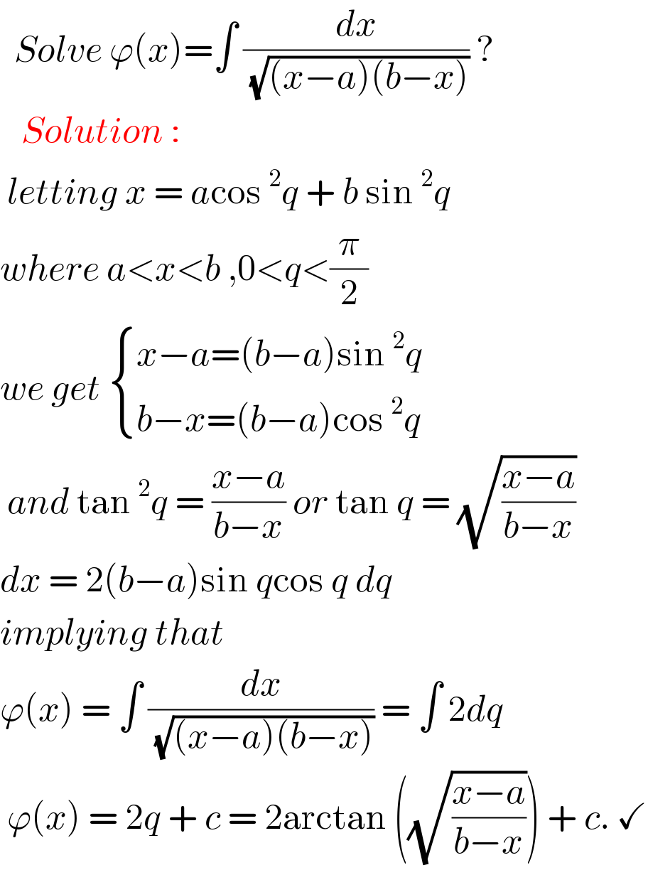   Solve ϕ(x)=∫ (dx/( (√((x−a)(b−x))))) ?     Solution :    letting x = acos^2 q + b sin^2 q   where a<x<b ,0<q<(π/2)  we get  { ((x−a=(b−a)sin^2 q)),((b−x=(b−a)cos^2 q )) :}   and tan^2 q = ((x−a)/(b−x)) or tan q = (√((x−a)/(b−x)))  dx = 2(b−a)sin qcos q dq  implying that   ϕ(x) = ∫ (dx/( (√((x−a)(b−x))))) = ∫ 2dq   ϕ(x) = 2q + c = 2arctan ((√((x−a)/(b−x)))) + c. ✓  