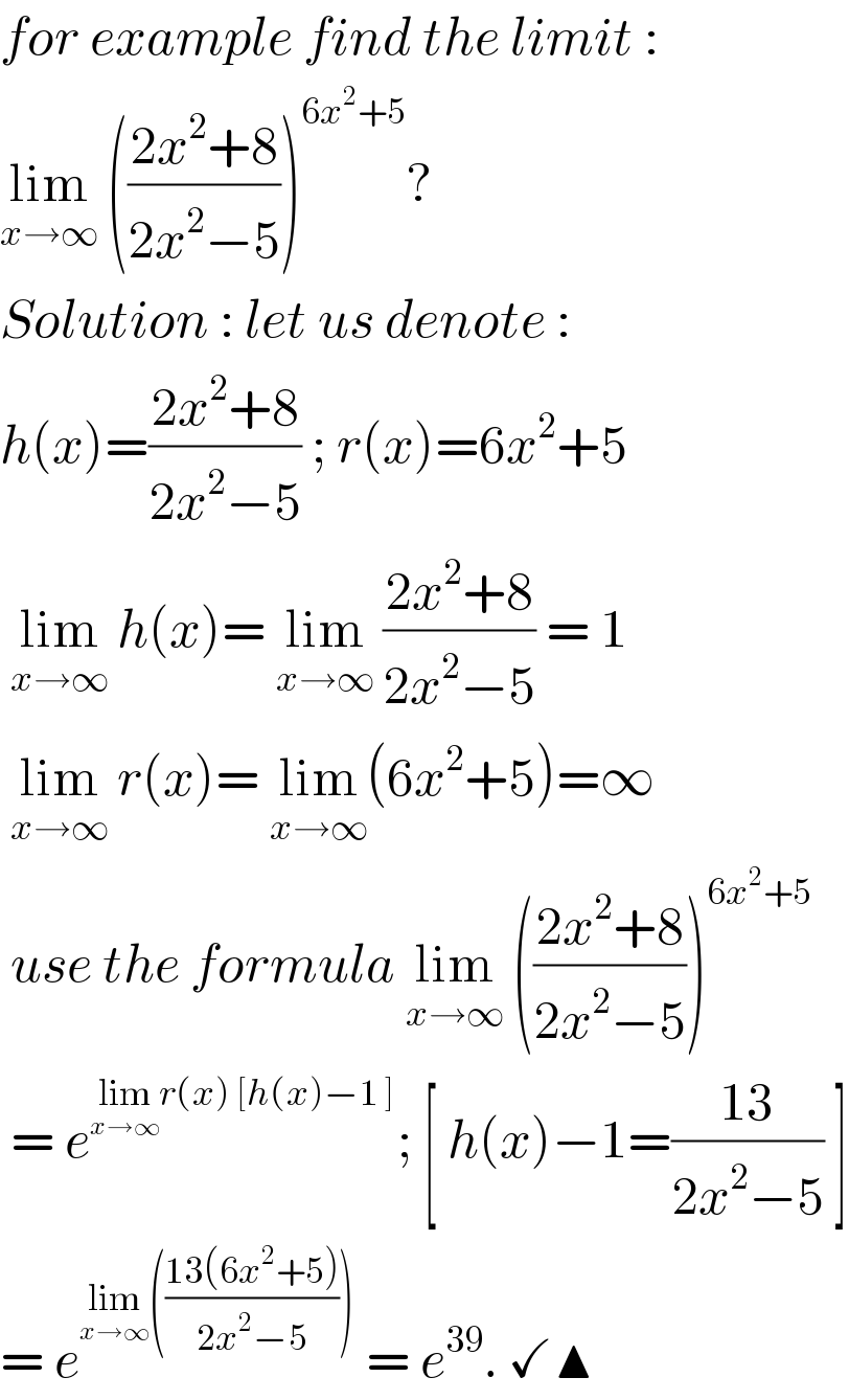 for example find the limit :  lim_(x→∞)  (((2x^2 +8)/(2x^2 −5)))^(6x^2 +5) ?  Solution : let us denote :   h(x)=((2x^2 +8)/(2x^2 −5)) ; r(x)=6x^2 +5    lim_(x→∞)  h(x)= lim_(x→∞)  ((2x^2 +8)/(2x^2 −5)) = 1    lim_(x→∞)  r(x)= lim_(x→∞) (6x^2 +5)=∞    use the formula lim_(x→∞)  (((2x^2 +8)/(2x^2 −5)))^(6x^2 +5)    = e^(lim_(x→∞) r(x) [h(x)−1 ]) ; [ h(x)−1=((13)/(2x^2 −5)) ]  = e^(lim_(x→∞) (((13(6x^2 +5))/(2x^2 −5))))  = e^(39) . ✓▲  