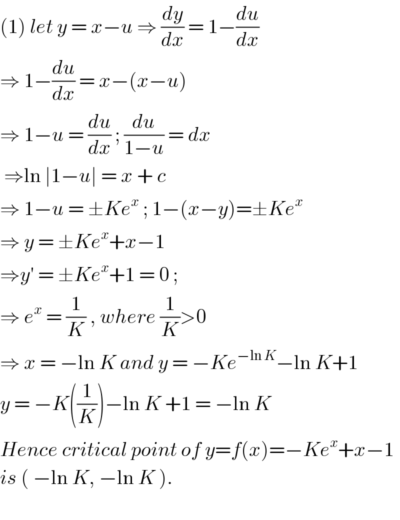 (1) let y = x−u ⇒ (dy/dx) = 1−(du/dx)  ⇒ 1−(du/dx) = x−(x−u)  ⇒ 1−u = (du/dx) ; (du/(1−u)) = dx   ⇒ln ∣1−u∣ = x + c   ⇒ 1−u = ±Ke^x  ; 1−(x−y)=±Ke^x   ⇒ y = ±Ke^x +x−1  ⇒y′ = ±Ke^x +1 = 0 ;   ⇒ e^x  = (1/K) , where (1/K)>0  ⇒ x = −ln K and y = −Ke^(−ln K) −ln K+1   y = −K((1/K))−ln K +1 = −ln K   Hence critical point of y=f(x)=−Ke^x +x−1  is ( −ln K, −ln K ).     