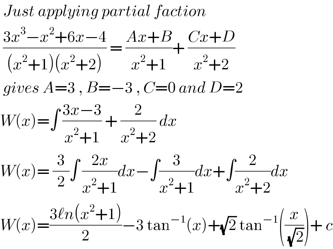  Just applying partial faction   ((3x^3 −x^2 +6x−4)/((x^2 +1)(x^2 +2))) = ((Ax+B)/(x^2 +1))+ ((Cx+D)/(x^2 +2))   gives A=3 , B=−3 , C=0 and D=2  W(x)=∫ ((3x−3)/(x^2 +1)) + (2/(x^2 +2)) dx   W(x)= (3/2)∫ ((2x)/(x^2 +1))dx−∫(3/(x^2 +1))dx+∫(2/(x^2 +2))dx  W(x)=((3ℓn(x^2 +1))/2)−3 tan^(−1) (x)+(√2) tan^(−1) ((x/( (√2))))+ c  