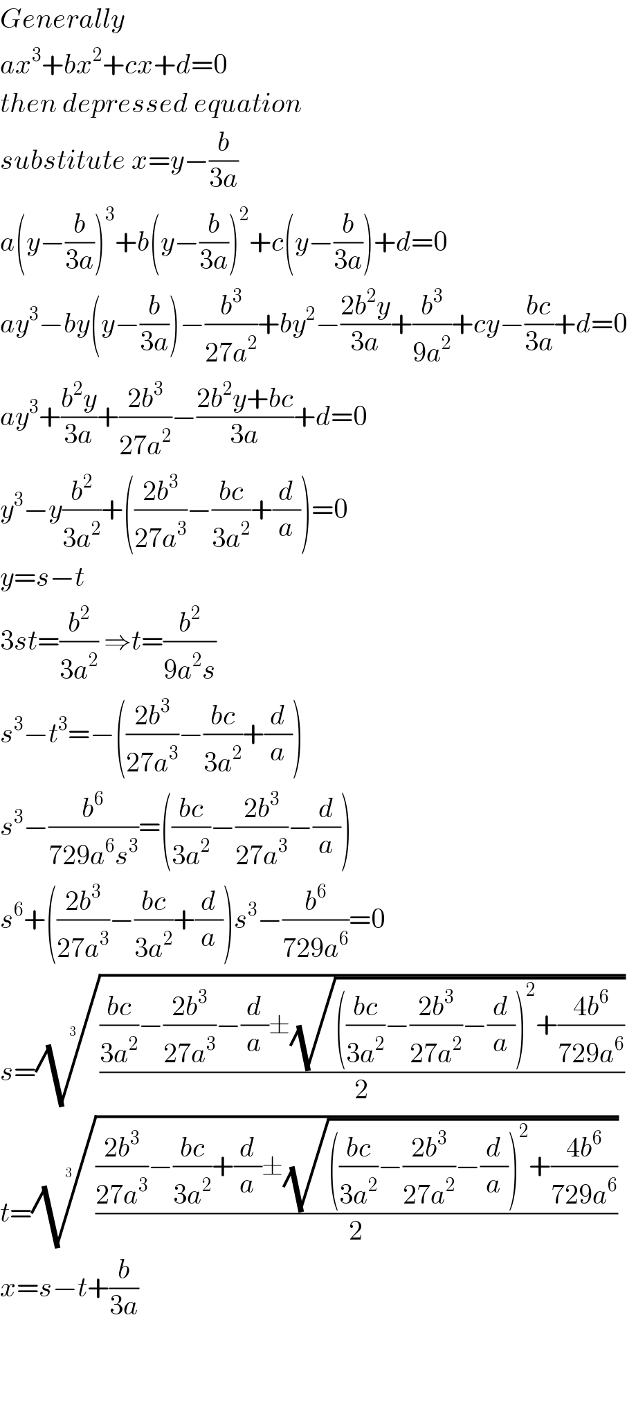 Generally  ax^3 +bx^2 +cx+d=0  then depressed equation  substitute x=y−(b/(3a))  a(y−(b/(3a)))^3 +b(y−(b/(3a)))^2 +c(y−(b/(3a)))+d=0  ay^3 −by(y−(b/(3a)))−(b^3 /(27a^2 ))+by^2 −((2b^2 y)/(3a))+(b^3 /(9a^2 ))+cy−((bc)/(3a))+d=0  ay^3 +((b^2 y)/(3a))+((2b^3 )/(27a^2 ))−((2b^2 y+bc)/(3a))+d=0  y^3 −y(b^2 /(3a^2 ))+(((2b^3 )/(27a^3 ))−((bc)/(3a^2 ))+(d/a))=0  y=s−t    3st=(b^2 /(3a^2 )) ⇒t=(b^2 /(9a^2 s))  s^3 −t^3 =−(((2b^3 )/(27a^3 ))−((bc)/(3a^2 ))+(d/a))  s^3 −(b^6 /(729a^6 s^3 ))=(((bc)/(3a^2 ))−((2b^3 )/(27a^3 ))−(d/a))  s^6 +(((2b^3 )/(27a^3 ))−((bc)/(3a^2 ))+(d/a))s^3 −(b^6 /(729a^6 ))=0  s=(((((bc)/(3a^2 ))−((2b^3 )/(27a^3 ))−(d/a)±(√((((bc)/(3a^2 ))−((2b^3 )/(27a^2 ))−(d/a))^2 +((4b^6 )/(729a^6 )))))/2))^(1/3)   t=(((((2b^3 )/(27a^3 ))−((bc)/(3a^2 ))+(d/a)±(√((((bc)/(3a^2 ))−((2b^3 )/(27a^2 ))−(d/a))^2 +((4b^6 )/(729a^6 )))))/2))^(1/3)   x=s−t+(b/(3a))      