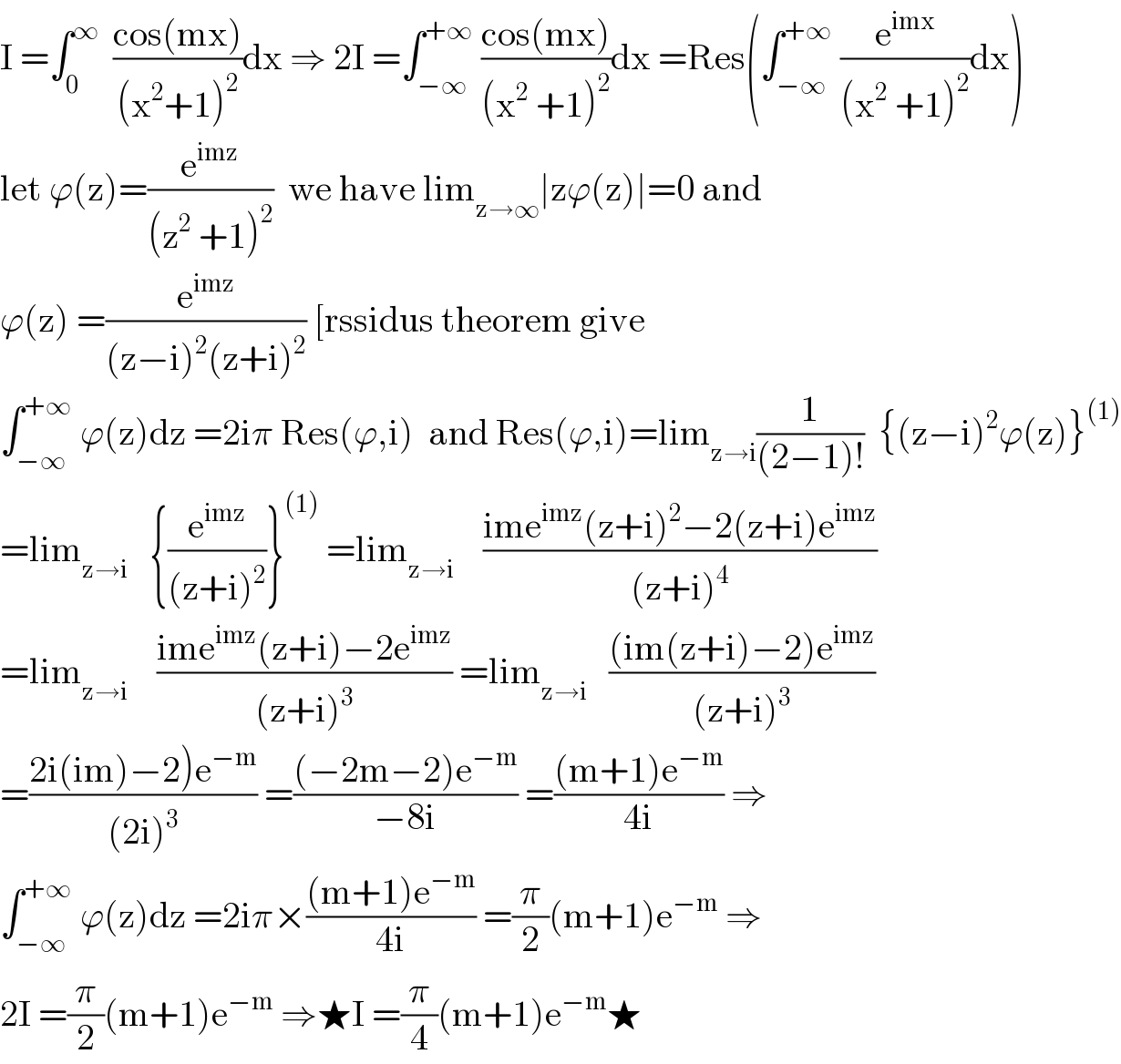 I =∫_0 ^∞   ((cos(mx))/((x^2 +1)^2 ))dx ⇒ 2I =∫_(−∞) ^(+∞)  ((cos(mx))/((x^2  +1)^2 ))dx =Res(∫_(−∞) ^(+∞)  (e^(imx) /((x^2  +1)^2 ))dx)  let ϕ(z)=(e^(imz) /((z^2  +1)^2 ))  we have lim_(z→∞) ∣zϕ(z)∣=0 and  ϕ(z) =(e^(imz) /((z−i)^2 (z+i)^2 )) [rssidus theorem give  ∫_(−∞) ^(+∞)  ϕ(z)dz =2iπ Res(ϕ,i)  and Res(ϕ,i)=lim_(z→i) (1/((2−1)!))  {(z−i)^2 ϕ(z)}^((1))   =lim_(z→i)    {(e^(imz) /((z+i)^2 ))}^((1))  =lim_(z→i)     ((ime^(imz) (z+i)^2 −2(z+i)e^(imz) )/((z+i)^4 ))  =lim_(z→i)     ((ime^(imz) (z+i)−2e^(imz) )/((z+i)^3 )) =lim_(z→i)    (((im(z+i)−2)e^(imz) )/((z+i)^3 ))  =((2i(im)−2)e^(−m) )/((2i)^3 )) =(((−2m−2)e^(−m) )/(−8i)) =(((m+1)e^(−m) )/(4i)) ⇒  ∫_(−∞) ^(+∞)  ϕ(z)dz =2iπ×(((m+1)e^(−m) )/(4i)) =(π/2)(m+1)e^(−m)  ⇒  2I =(π/2)(m+1)e^(−m)  ⇒★I =(π/4)(m+1)e^(−m) ★  