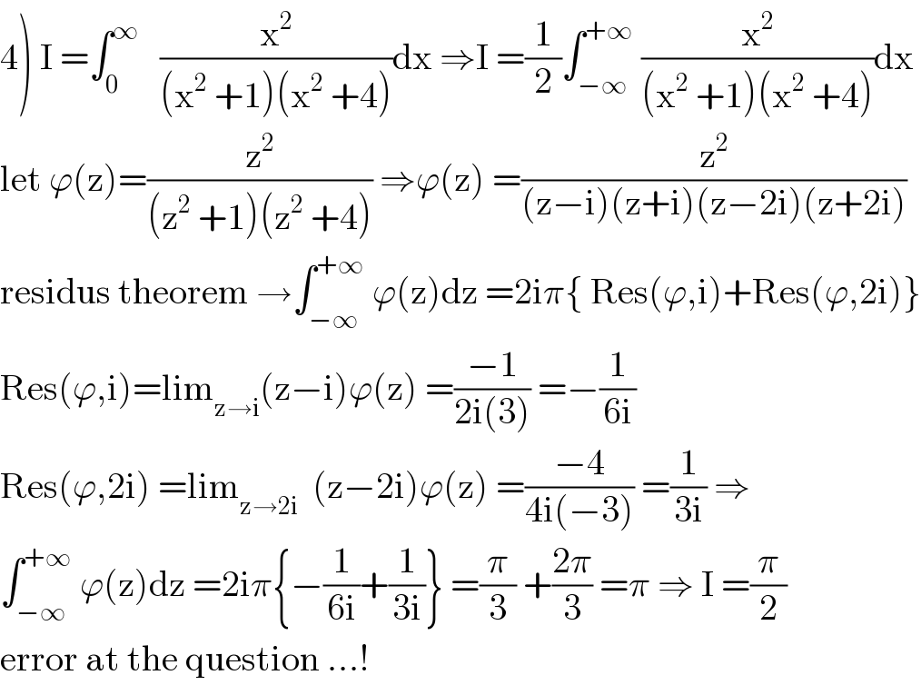 4) I =∫_0 ^∞    (x^2 /((x^2  +1)(x^2  +4)))dx ⇒I =(1/2)∫_(−∞) ^(+∞)  (x^2 /((x^2  +1)(x^2  +4)))dx  let ϕ(z)=(z^2 /((z^2  +1)(z^2  +4))) ⇒ϕ(z) =(z^2 /((z−i)(z+i)(z−2i)(z+2i)))  residus theorem →∫_(−∞) ^(+∞)  ϕ(z)dz =2iπ{ Res(ϕ,i)+Res(ϕ,2i)}  Res(ϕ,i)=lim_(z→i) (z−i)ϕ(z) =((−1)/(2i(3))) =−(1/(6i))  Res(ϕ,2i) =lim_(z→2i)   (z−2i)ϕ(z) =((−4)/(4i(−3))) =(1/(3i)) ⇒  ∫_(−∞) ^(+∞)  ϕ(z)dz =2iπ{−(1/(6i))+(1/(3i))} =(π/3) +((2π)/3) =π ⇒ I =(π/2)  error at the question ...!  