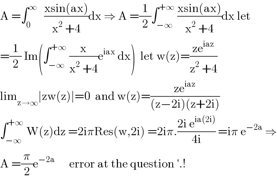 A =∫_0 ^∞    ((xsin(ax))/(x^2  +4))dx ⇒ A =(1/2)∫_(−∞) ^(+∞)  ((xsin(ax))/(x^2  +4))dx let  =(1/2) Im(∫_(−∞) ^(+∞)  (x/(x^2  +4))e^(iax)  dx)  let w(z)=((ze^(iaz) )/(z^2  +4))  lim_(z→∞) ∣zw(z)∣=0  and w(z)=((ze^(iaz) )/((z−2i)(z+2i)))  ∫_(−∞) ^(+∞)  W(z)dz =2iπRes(w,2i) =2iπ.((2i e^(ia(2i)) )/(4i)) =iπ e^(−2a)  ⇒  A =(π/2)e^(−2a)       error at the question ′.!  