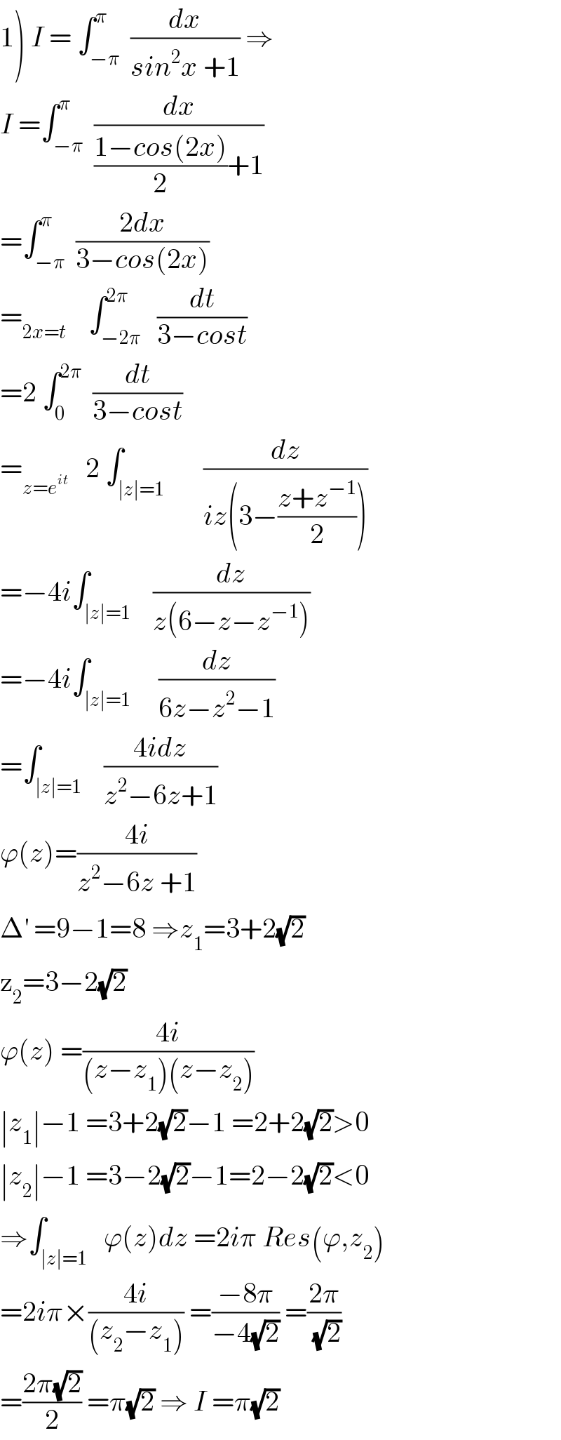 1) I = ∫_(−π) ^π  (dx/(sin^2 x +1)) ⇒  I =∫_(−π) ^π  (dx/(((1−cos(2x))/2)+1))  =∫_(−π) ^π  ((2dx)/(3−cos(2x)))  =_(2x=t)     ∫_(−2π) ^(2π)   (dt/(3−cost))  =2 ∫_0 ^(2π)   (dt/(3−cost))  =_(z=e^(it) )    2 ∫_(∣z∣=1)       (dz/(iz(3−((z+z^(−1) )/2))))  =−4i∫_(∣z∣=1)    (dz/(z(6−z−z^(−1) )))  =−4i∫_(∣z∣=1)     (dz/(6z−z^2 −1))  =∫_(∣z∣=1)    ((4idz)/(z^2 −6z+1))  ϕ(z)=((4i)/(z^2 −6z +1))  Δ^′  =9−1=8 ⇒z_1 =3+2(√2)  z_2 =3−2(√2)  ϕ(z) =((4i)/((z−z_1 )(z−z_2 )))  ∣z_1 ∣−1 =3+2(√2)−1 =2+2(√2)>0  ∣z_2 ∣−1 =3−2(√2)−1=2−2(√2)<0  ⇒∫_(∣z∣=1)   ϕ(z)dz =2iπ Res(ϕ,z_2 )  =2iπ×((4i)/((z_2 −z_1 ))) =((−8π)/(−4(√2))) =((2π)/( (√2)))  =((2π(√2))/2) =π(√2) ⇒ I =π(√2)  