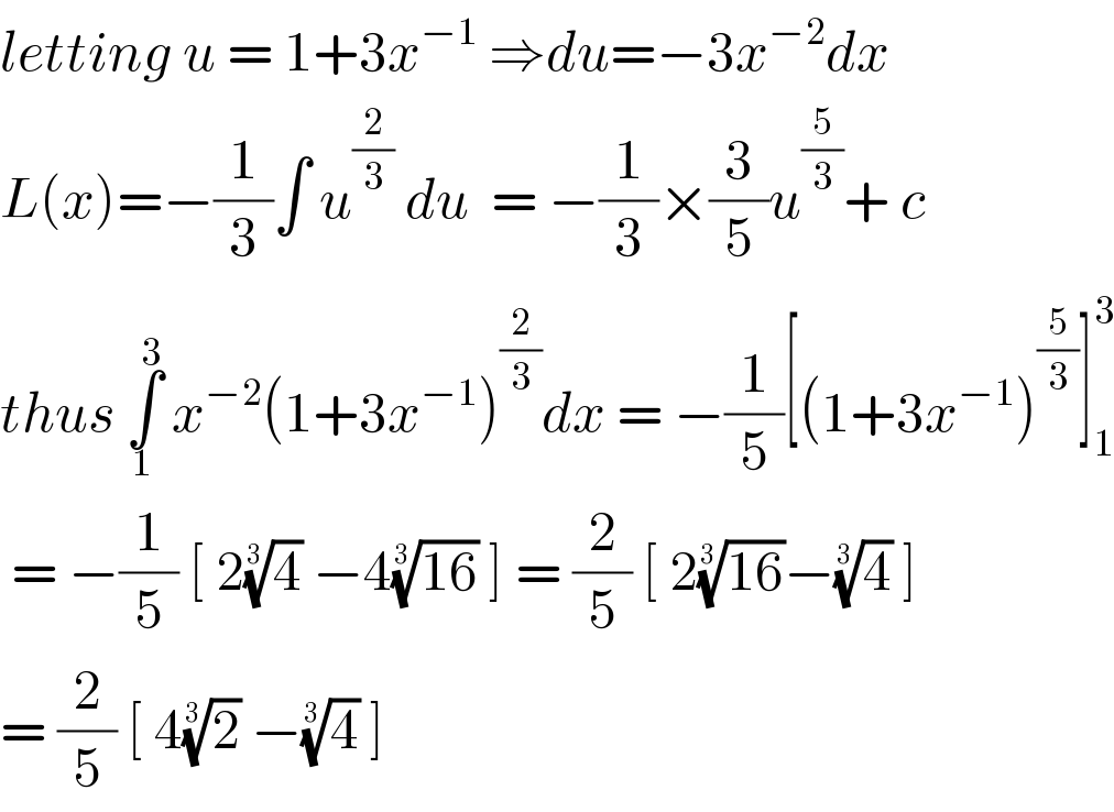 letting u = 1+3x^(−1)  ⇒du=−3x^(−2) dx  L(x)=−(1/3)∫ u^(2/3)  du  = −(1/3)×(3/5)u^(5/3) + c  thus ∫_1 ^3  x^(−2) (1+3x^(−1) )^(2/3) dx = −(1/5)[(1+3x^(−1) )^(5/3) ]_1 ^3    = −(1/5) [ 2(4)^(1/3)  −4((16))^(1/3)  ] = (2/5) [ 2((16))^(1/3) −(4)^(1/3)  ]  = (2/5) [ 4(2)^(1/3)  −(4)^(1/3)  ]   