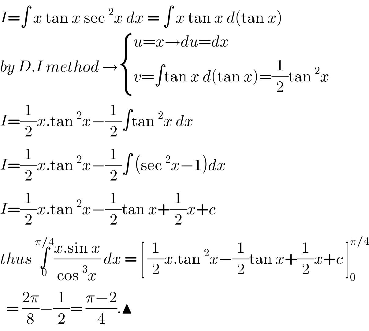 I=∫ x tan x sec^2 x dx = ∫ x tan x d(tan x)  by D.I method → { ((u=x→du=dx)),((v=∫tan x d(tan x)=(1/2)tan^2 x)) :}  I=(1/2)x.tan^2 x−(1/2)∫tan^2 x dx   I=(1/2)x.tan^2 x−(1/2)∫ (sec^2 x−1)dx  I=(1/2)x.tan^2 x−(1/2)tan x+(1/2)x+c  thus ∫_0 ^(π/4) ((x.sin x)/(cos^3 x)) dx = [ (1/2)x.tan^2 x−(1/2)tan x+(1/2)x+c ]_0 ^(π/4)     = ((2π)/8)−(1/2)= ((π−2)/4).▲  