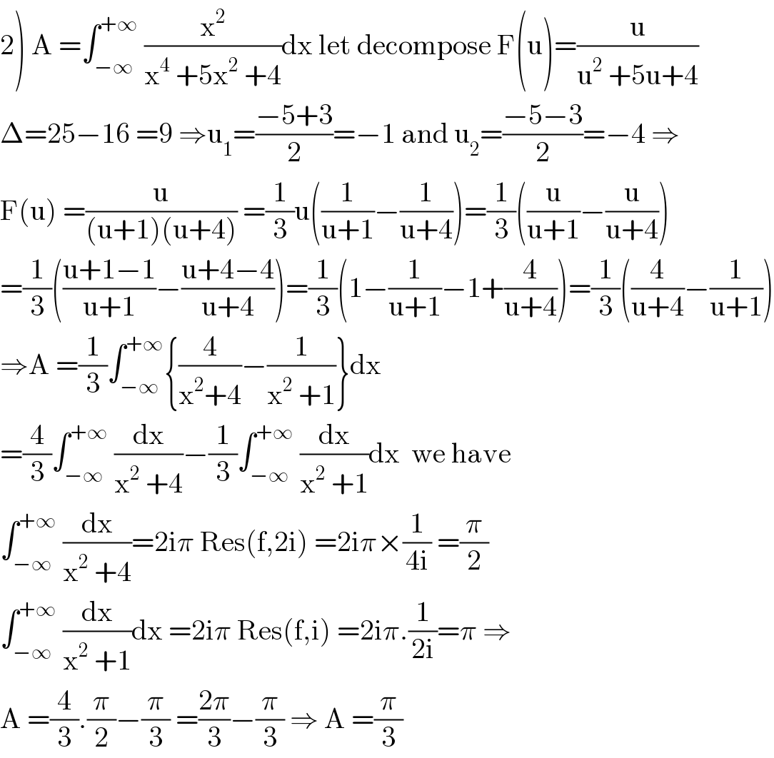 2) A =∫_(−∞) ^(+∞)  (x^2 /(x^4  +5x^2  +4))dx let decompose F(u)=(u/(u^2  +5u+4))  Δ=25−16 =9 ⇒u_1 =((−5+3)/2)=−1 and u_2 =((−5−3)/2)=−4 ⇒  F(u) =(u/((u+1)(u+4))) =(1/3)u((1/(u+1))−(1/(u+4)))=(1/3)((u/(u+1))−(u/(u+4)))  =(1/3)(((u+1−1)/(u+1))−((u+4−4)/(u+4)))=(1/3)(1−(1/(u+1))−1+(4/(u+4)))=(1/3)((4/(u+4))−(1/(u+1)))  ⇒A =(1/3)∫_(−∞) ^(+∞) {(4/(x^2 +4))−(1/(x^2  +1))}dx  =(4/3)∫_(−∞) ^(+∞)  (dx/(x^2  +4))−(1/3)∫_(−∞) ^(+∞)  (dx/(x^2  +1))dx  we have  ∫_(−∞) ^(+∞)  (dx/(x^2  +4))=2iπ Res(f,2i) =2iπ×(1/(4i)) =(π/2)  ∫_(−∞) ^(+∞)  (dx/(x^2  +1))dx =2iπ Res(f,i) =2iπ.(1/(2i))=π ⇒  A =(4/3).(π/2)−(π/3) =((2π)/3)−(π/3) ⇒ A =(π/3)  