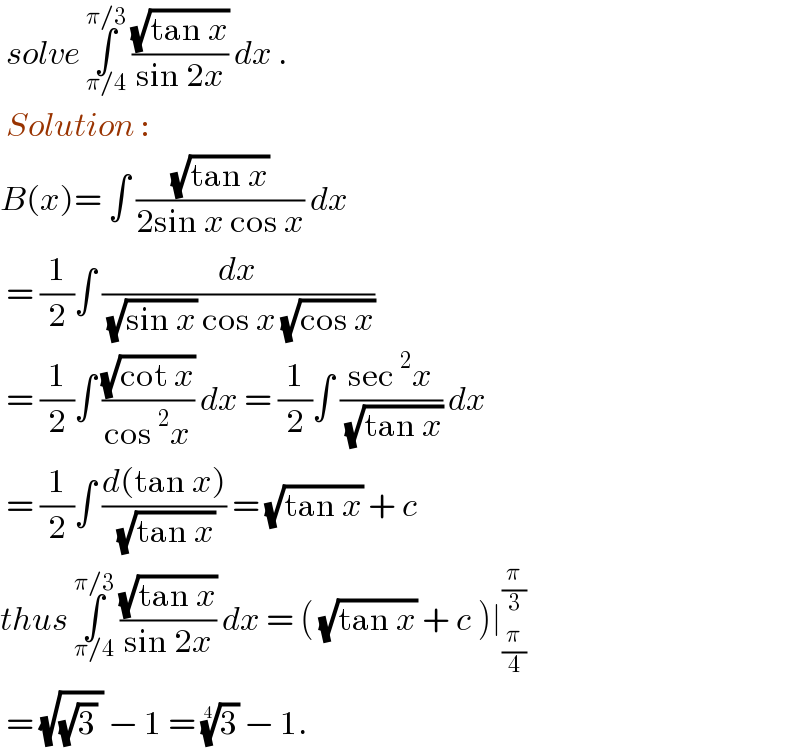  solve ∫_(π/4) ^(π/3)  ((√(tan x))/(sin 2x)) dx .    Solution :   B(x)= ∫ ((√(tan x))/(2sin x cos x)) dx    = (1/2)∫ (dx/( (√(sin x)) cos x (√(cos x))))   = (1/2)∫ ((√(cot x))/(cos^2 x)) dx = (1/2)∫ ((sec^2 x)/( (√(tan x)))) dx   = (1/2)∫ ((d(tan x))/( (√(tan x)))) = (√(tan x)) + c   thus ∫_(π/4) ^(π/3)  ((√(tan x))/(sin 2x)) dx = ( (√(tan x)) + c )∣_(π/4) ^(π/3)    = (√((√3) )) − 1 = (3)^(1/4)  − 1.    