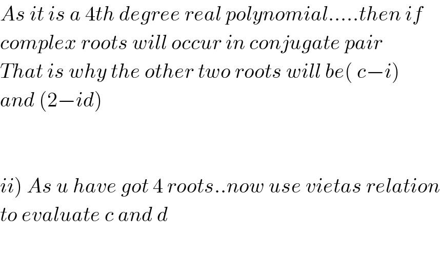 As it is a 4th degree real polynomial.....then if  complex roots will occur in conjugate pair  That is why the other two roots will be( c−i)   and (2−id)      ii) As u have got 4 roots..now use vietas relation  to evaluate c and d    