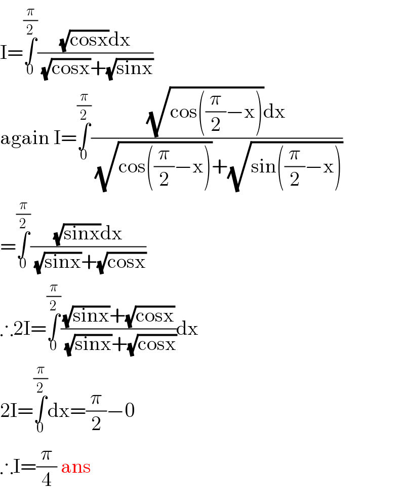 I=∫_0 ^(π/2) (((√(cosx))dx)/( (√(cosx))+(√(sinx))))  again I=∫_0 ^(π/2) (((√(cos((π/2)−x)))dx)/( (√(cos((π/2)−x)))+(√(sin((π/2)−x)))))  =∫_0 ^(π/2) (((√(sinx))dx)/( (√(sinx))+(√(cosx))))  ∴2I=∫_0 ^(π/2) (((√(sinx))+(√(cosx)))/( (√(sinx))+(√(cosx))))dx  2I=∫_0 ^(π/2) dx=(π/2)−0  ∴I=(π/4) ans  