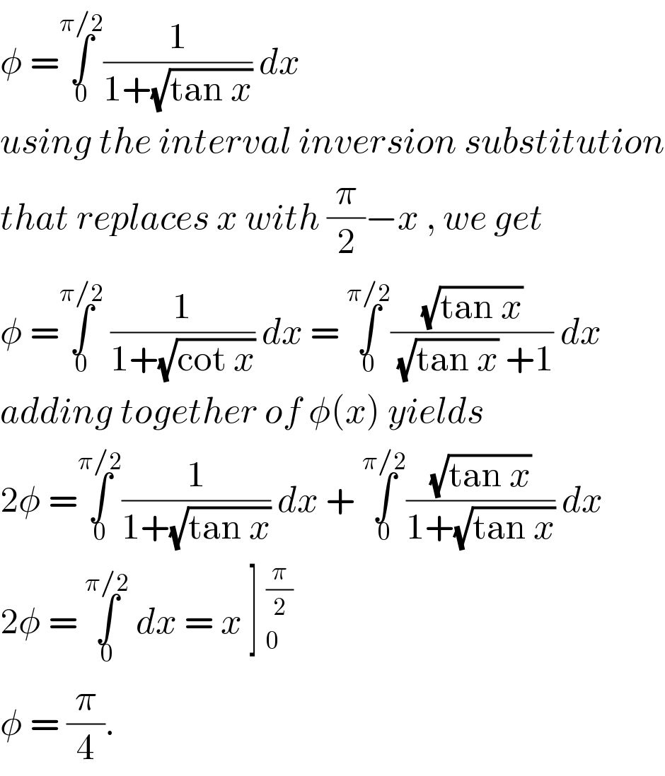 φ =∫_0 ^(π/2) (1/(1+(√(tan x)))) dx   using the interval inversion substitution  that replaces x with (π/2)−x , we get   φ =∫_0 ^(π/2)  (1/(1+(√(cot x)))) dx = ∫_0 ^(π/2) ((√(tan x))/( (√(tan x)) +1)) dx  adding together of φ(x) yields  2φ =∫_0 ^(π/2) (1/(1+(√(tan x)))) dx + ∫_0 ^(π/2) ((√(tan x))/(1+(√(tan x)))) dx  2φ = ∫_0 ^(π/2)  dx = x ] _0^(π/2)   φ = (π/4).   