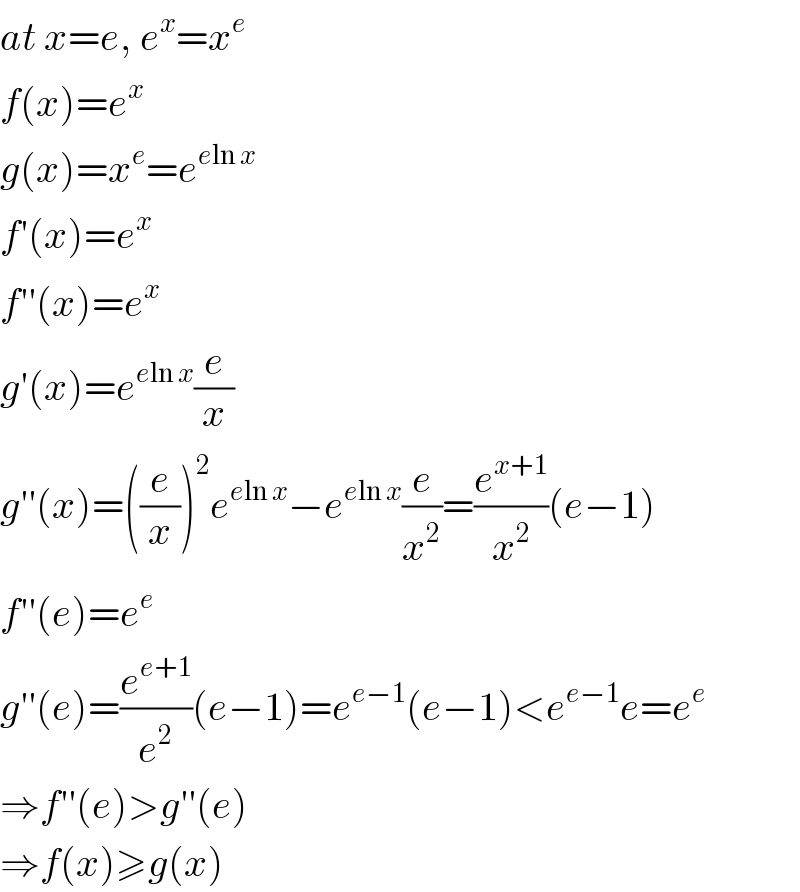 at x=e, e^x =x^e   f(x)=e^x   g(x)=x^e =e^(eln x)   f′(x)=e^x   f′′(x)=e^x   g′(x)=e^(eln x) (e/x)  g′′(x)=((e/x))^2 e^(eln x) −e^(eln x) (e/x^2 )=(e^(x+1) /x^2 )(e−1)  f′′(e)=e^e   g′′(e)=(e^(e+1) /e^2 )(e−1)=e^(e−1) (e−1)<e^(e−1) e=e^e   ⇒f′′(e)>g′′(e)  ⇒f(x)≥g(x)  
