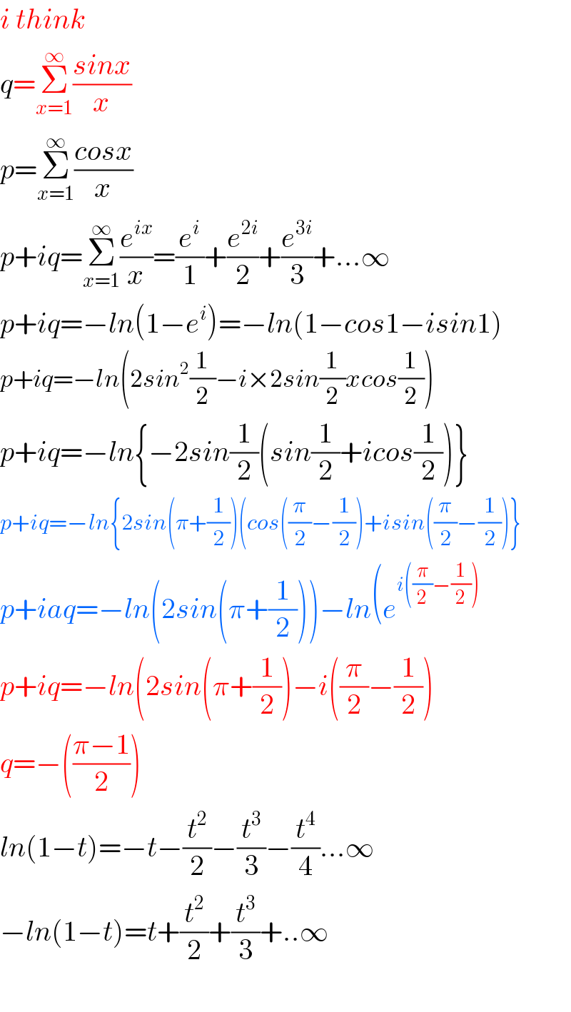 i think  q=Σ_(x=1) ^∞ ((sinx)/x)  p=Σ_(x=1) ^∞ ((cosx)/x)  p+iq=Σ_(x=1) ^∞ (e^(ix) /x)=(e^i /1)+(e^(2i) /2)+(e^(3i) /3)+...∞  p+iq=−ln(1−e^i )=−ln(1−cos1−isin1)  p+iq=−ln(2sin^2 (1/2)−i×2sin(1/2)xcos(1/2))  p+iq=−ln{−2sin(1/2)(sin(1/2)+icos(1/2))}  p+iq=−ln{2sin(π+(1/2))(cos((π/2)−(1/2))+isin((π/2)−(1/2))}  p+iaq=−ln(2sin(π+(1/2)))−ln(e^(i((π/2)−(1/2)))   p+iq=−ln(2sin(π+(1/2))−i((π/2)−(1/2))  q=−(((π−1)/2))  ln(1−t)=−t−(t^2 /2)−(t^3 /3)−(t^4 /4)...∞  −ln(1−t)=t+(t^2 /2)+(t^3 /3)+..∞    