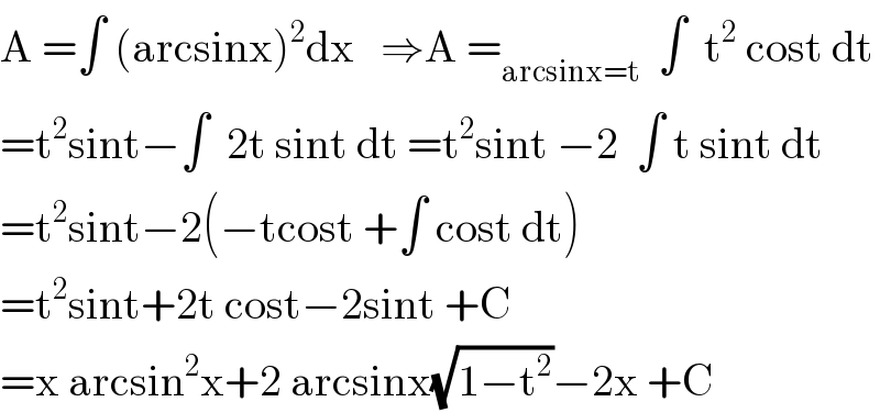 A =∫ (arcsinx)^2 dx   ⇒A =_(arcsinx=t)   ∫  t^2  cost dt  =t^2 sint−∫  2t sint dt =t^2 sint −2  ∫ t sint dt  =t^2 sint−2(−tcost +∫ cost dt)  =t^2 sint+2t cost−2sint +C  =x arcsin^2 x+2 arcsinx(√(1−t^2 ))−2x +C  