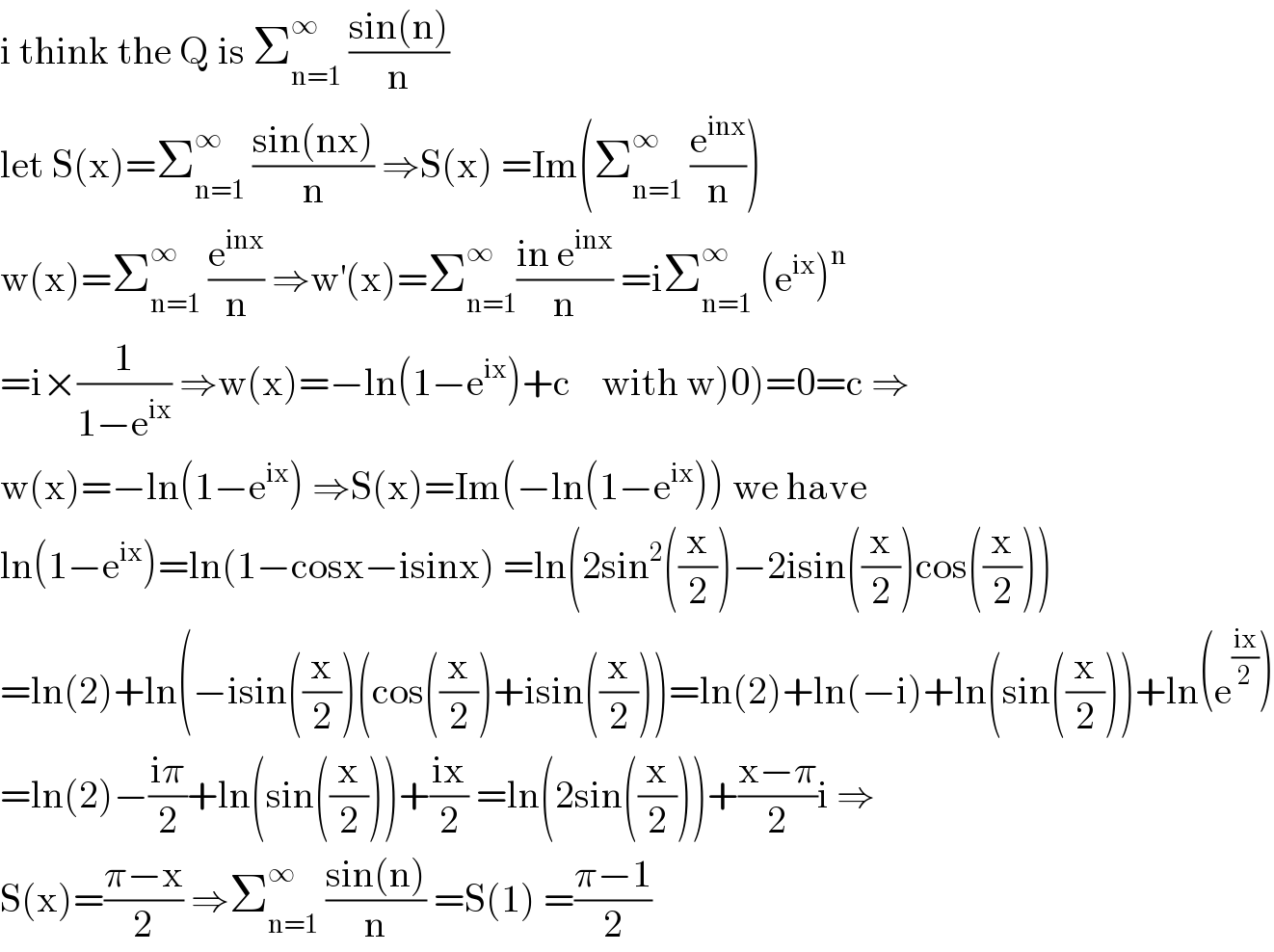 i think the Q is Σ_(n=1) ^∞  ((sin(n))/n)  let S(x)=Σ_(n=1) ^∞  ((sin(nx))/n) ⇒S(x) =Im(Σ_(n=1) ^∞  (e^(inx) /n))  w(x)=Σ_(n=1) ^∞  (e^(inx) /n) ⇒w^′ (x)=Σ_(n=1) ^∞ ((in e^(inx) )/n) =iΣ_(n=1) ^∞  (e^(ix) )^n   =i×(1/(1−e^(ix) )) ⇒w(x)=−ln(1−e^(ix) )+c    with w)0)=0=c ⇒  w(x)=−ln(1−e^(ix) ) ⇒S(x)=Im(−ln(1−e^(ix) )) we have  ln(1−e^(ix) )=ln(1−cosx−isinx) =ln(2sin^2 ((x/2))−2isin((x/2))cos((x/2)))  =ln(2)+ln(−isin((x/2))(cos((x/2))+isin((x/2)))=ln(2)+ln(−i)+ln(sin((x/2)))+ln(e^((ix)/2) )  =ln(2)−((iπ)/2)+ln(sin((x/2)))+((ix)/2) =ln(2sin((x/2)))+((x−π)/2)i ⇒  S(x)=((π−x)/2) ⇒Σ_(n=1) ^∞  ((sin(n))/n) =S(1) =((π−1)/2)  