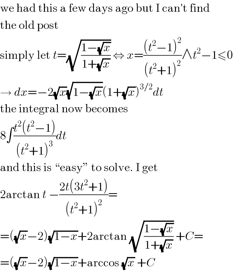 we had this a few days ago but I can′t find  the old post  simply let t=(√((1−(√x))/(1+(√x)))) ⇔ x=(((t^2 −1)^2 )/((t^2 +1)^2 ))∧t^2 −1≤0  → dx=−2(√x)(√(1−(√x)))(1+(√x))^(3/2) dt  the integral now becomes  8∫((t^2 (t^2 −1))/((t^2 +1)^3 ))dt  and this is “easy” to solve. I get  2arctan t −((2t(3t^2 +1))/((t^2 +1)^2 ))=  =((√x)−2)(√(1−x))+2arctan (√((1−(√x))/(1+(√x)))) +C=  =((√x)−2)(√(1−x))+arccos (√x) +C  