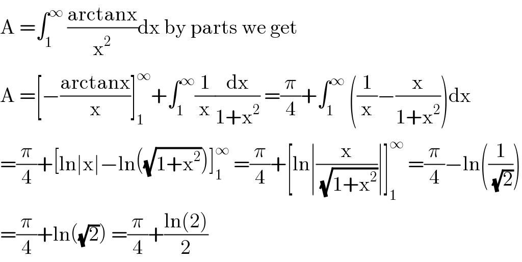 A =∫_1 ^∞  ((arctanx)/x^2 )dx by parts we get  A =[−((arctanx)/x)]_1 ^∞ +∫_1 ^∞ (1/x)(dx/(1+x^2 )) =(π/4)+∫_1 ^∞  ((1/x)−(x/(1+x^2 )))dx  =(π/4)+[ln∣x∣−ln((√(1+x^2 )))]_1 ^∞  =(π/4)+[ln∣(x/( (√(1+x^2 ))))∣]_1 ^∞  =(π/4)−ln((1/( (√2))))  =(π/4)+ln((√2)) =(π/4)+((ln(2))/2)  