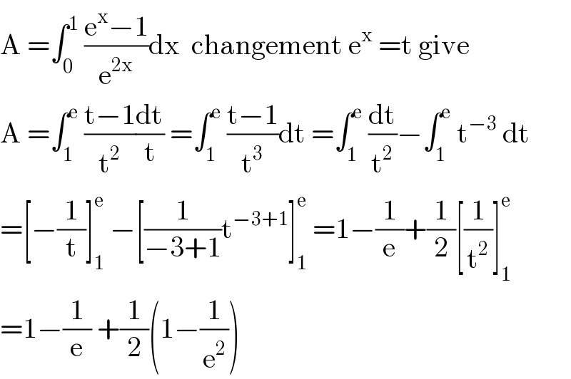 A =∫_0 ^1  ((e^x −1)/e^(2x) )dx  changement e^x  =t give  A =∫_1 ^e  ((t−1)/t^2 )(dt/t) =∫_1 ^e  ((t−1)/t^3 )dt =∫_1 ^e  (dt/t^2 )−∫_1 ^e  t^(−3)  dt  =[−(1/t)]_1 ^e  −[(1/(−3+1))t^(−3+1) ]_1 ^e  =1−(1/e)+(1/2)[(1/t^2 )]_1 ^e   =1−(1/e) +(1/2)(1−(1/e^2 ))  