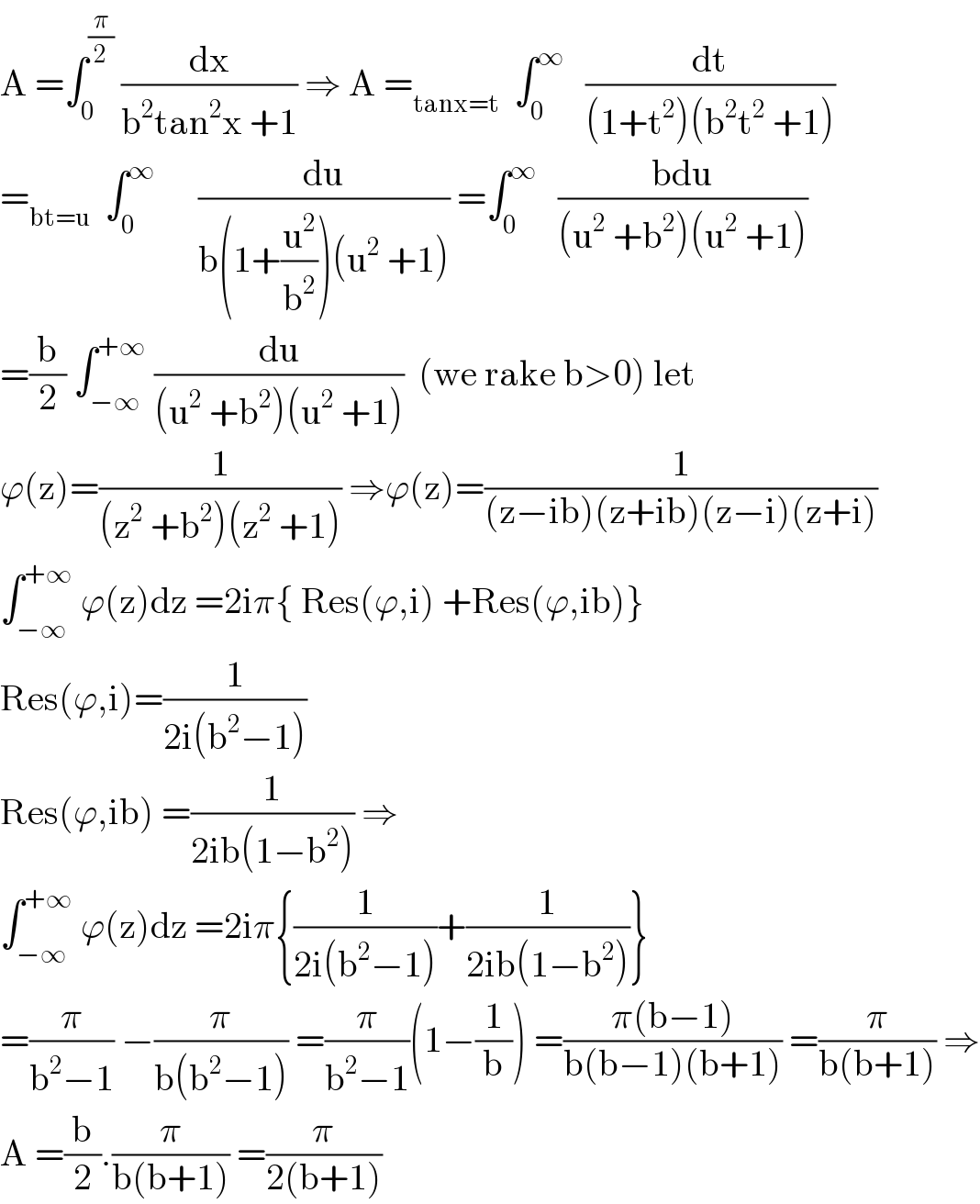 A =∫_0 ^(π/2)  (dx/(b^2 tan^2 x +1)) ⇒ A =_(tanx=t)   ∫_0 ^∞    (dt/((1+t^2 )(b^2 t^2  +1)))  =_(bt=u)   ∫_0 ^∞       (du/(b(1+(u^2 /b^2 ))(u^2  +1))) =∫_0 ^∞    ((bdu)/((u^2  +b^2 )(u^2  +1)))  =(b/2) ∫_(−∞) ^(+∞)  (du/((u^2  +b^2 )(u^2  +1)))  (we rake b>0) let  ϕ(z)=(1/((z^2  +b^2 )(z^2  +1))) ⇒ϕ(z)=(1/((z−ib)(z+ib)(z−i)(z+i)))  ∫_(−∞) ^(+∞)  ϕ(z)dz =2iπ{ Res(ϕ,i) +Res(ϕ,ib)}  Res(ϕ,i)=(1/(2i(b^2 −1)))  Res(ϕ,ib) =(1/(2ib(1−b^2 ))) ⇒  ∫_(−∞) ^(+∞)  ϕ(z)dz =2iπ{(1/(2i(b^2 −1)))+(1/(2ib(1−b^2 )))}  =(π/(b^2 −1)) −(π/(b(b^2 −1))) =(π/(b^2 −1))(1−(1/b)) =((π(b−1))/(b(b−1)(b+1))) =(π/(b(b+1))) ⇒  A =(b/2).(π/(b(b+1))) =(π/(2(b+1)))  