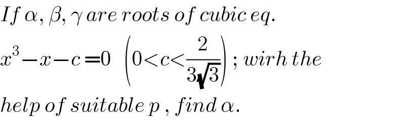 If α, β, γ are roots of cubic eq.  x^3 −x−c =0   (0<c<(2/(3(√3)))) ; wirh the  help of suitable p , find α.  