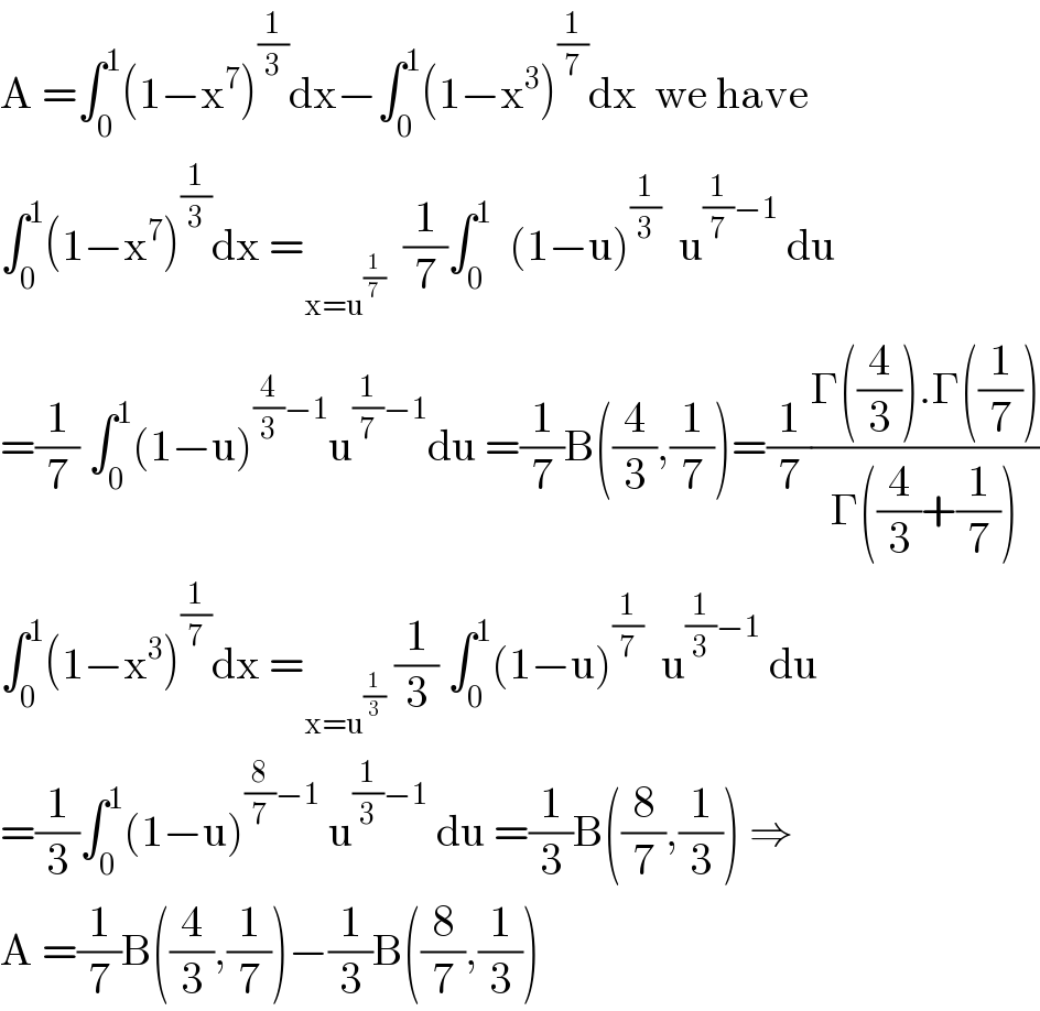 A =∫_0 ^1 (1−x^7 )^(1/3) dx−∫_0 ^1 (1−x^3 )^(1/7) dx  we have  ∫_0 ^1 (1−x^7 )^(1/3) dx =_(x=u^(1/7) )   (1/7)∫_0 ^1   (1−u)^(1/3)   u^((1/7)−1)  du  =(1/7) ∫_0 ^1 (1−u)^((4/3)−1) u^((1/7)−1) du =(1/7)B((4/3),(1/7))=(1/7)((Γ((4/3)).Γ((1/7)))/(Γ((4/3)+(1/7))))  ∫_0 ^1 (1−x^3 )^(1/7) dx =_(x=u^(1/3) )  (1/3) ∫_0 ^1 (1−u)^(1/7)   u^((1/3)−1)  du  =(1/3)∫_0 ^1 (1−u)^((8/7)−1)  u^((1/3)−1)  du =(1/3)B((8/7),(1/3)) ⇒  A =(1/7)B((4/3),(1/7))−(1/3)B((8/7),(1/3))  