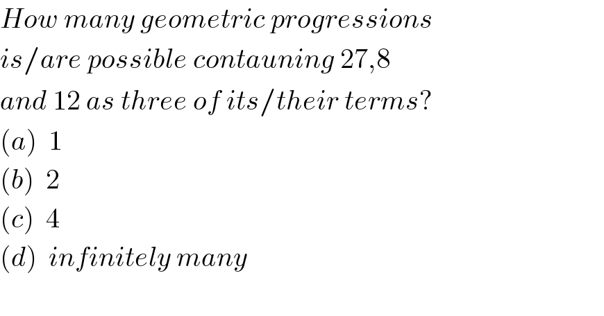 How many geometric progressions  is/are possible contauning 27,8  and 12 as three of its/their terms?  (a)  1  (b)  2  (c)  4  (d)  infinitely many    