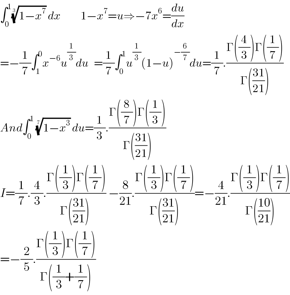 ∫_0 ^1 ((1−x^7 ))^(1/3)  dx           1−x^7 =u⇒−7x^6 =(du/dx)  =−(1/7)∫_1 ^0 x^(−6) u^(1/3) du   =(1/7)∫_0 ^1 u^(1/3) (1−u)^(−(6/7)) du=(1/7).((Γ((4/3))Γ((1/7)))/(Γ(((31)/(21)))))  And∫_0 ^1  ((1−x^3 ))^(1/7)  du=(1/3).((Γ((8/7))Γ((1/3)))/(Γ(((31)/(21)))))  I=(1/7).(4/3).((Γ((1/3))Γ((1/7)))/(Γ(((31)/(21))) )) −(8/(21)).((Γ((1/3))Γ((1/7)))/(Γ(((31)/(21)))))=−(4/(21)).((Γ((1/3))Γ((1/7)))/(Γ(((10)/(21)))))  =−(2/5).((Γ((1/3))Γ((1/7)))/(Γ((1/3)+(1/7))))  