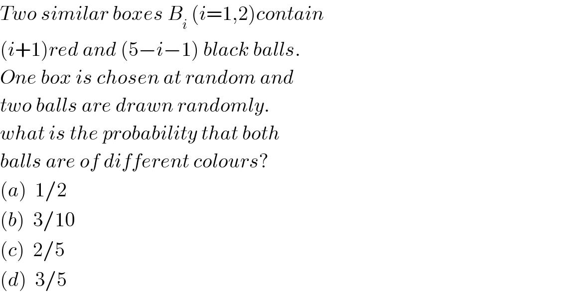 Two similar boxes B_i  (i=1,2)contain  (i+1)red and (5−i−1) black balls.  One box is chosen at random and  two balls are drawn randomly.  what is the probability that both  balls are of different colours?  (a)  1/2  (b)  3/10  (c)  2/5  (d)  3/5  