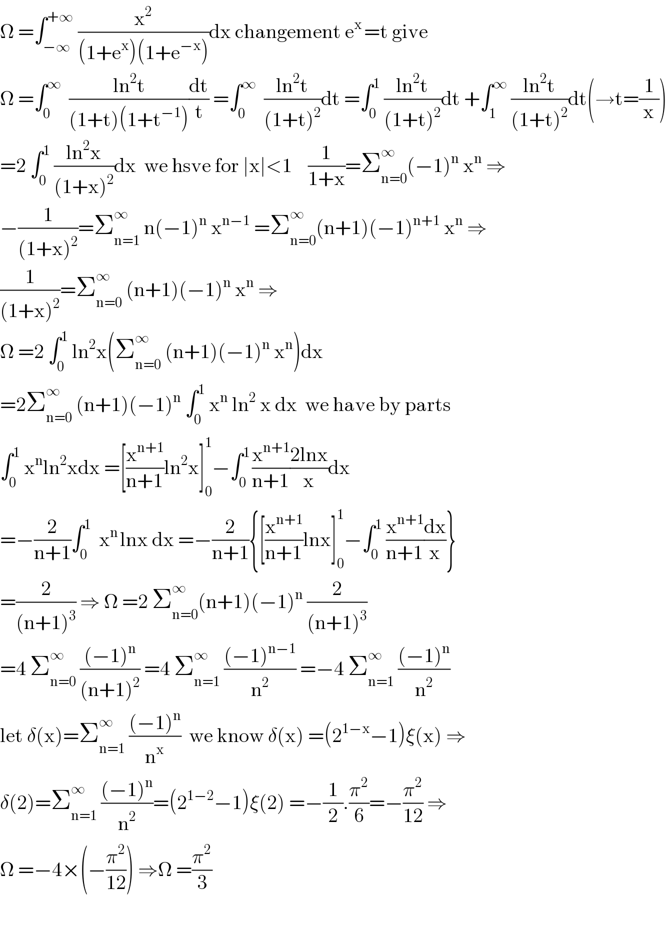 Ω =∫_(−∞) ^(+∞)  (x^2 /((1+e^x )(1+e^(−x) )))dx changement e^(x ) =t give  Ω =∫_0 ^∞   ((ln^2 t)/((1+t)(1+t^(−1) )))(dt/t) =∫_0 ^∞   ((ln^2 t)/((1+t)^2 ))dt =∫_0 ^1  ((ln^2 t)/((1+t)^2 ))dt +∫_1 ^∞  ((ln^2 t)/((1+t)^2 ))dt(→t=(1/x))  =2 ∫_0 ^1  ((ln^2 x)/((1+x)^2 ))dx  we hsve for ∣x∣<1    (1/(1+x))=Σ_(n=0) ^∞ (−1)^n  x^n  ⇒  −(1/((1+x)^2 ))=Σ_(n=1) ^∞  n(−1)^n  x^(n−1)  =Σ_(n=0) ^∞ (n+1)(−1)^(n+1)  x^n  ⇒  (1/((1+x)^2 ))=Σ_(n=0) ^∞  (n+1)(−1)^n  x^n  ⇒  Ω =2 ∫_0 ^1  ln^2 x(Σ_(n=0) ^∞  (n+1)(−1)^n  x^n )dx  =2Σ_(n=0) ^∞  (n+1)(−1)^n  ∫_0 ^1  x^n  ln^2  x dx  we have by parts  ∫_0 ^1  x^n ln^2 xdx =[(x^(n+1) /(n+1))ln^2 x]_0 ^1 −∫_0 ^(1 ) (x^(n+1) /(n+1))((2lnx)/x)dx  =−(2/(n+1))∫_0 ^1   x^(n ) lnx dx =−(2/(n+1)){[(x^(n+1) /(n+1))lnx]_0 ^1 −∫_0 ^1  (x^(n+1) /(n+1))(dx/x)}  =(2/((n+1)^3 )) ⇒ Ω =2 Σ_(n=0) ^∞ (n+1)(−1)^n  (2/((n+1)^3 ))  =4 Σ_(n=0) ^∞  (((−1)^n )/((n+1)^2 )) =4 Σ_(n=1) ^∞  (((−1)^(n−1) )/n^2 ) =−4 Σ_(n=1) ^∞  (((−1)^n )/n^2 )  let δ(x)=Σ_(n=1) ^∞  (((−1)^n )/n^x )  we know δ(x) =(2^(1−x) −1)ξ(x) ⇒  δ(2)=Σ_(n=1) ^∞  (((−1)^n )/n^2 )=(2^(1−2) −1)ξ(2) =−(1/2).(π^2 /6)=−(π^2 /(12)) ⇒  Ω =−4×(−(π^2 /(12))) ⇒Ω =(π^2 /3)    