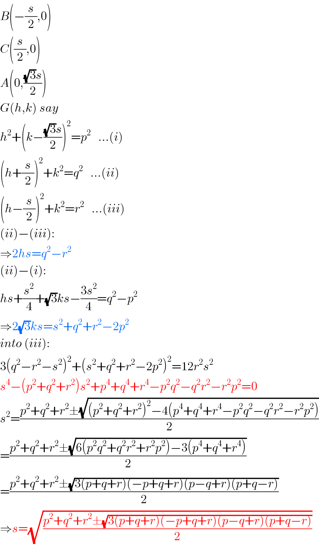 B(−(s/2),0)  C((s/2),0)  A(0,(((√3)s)/2))  G(h,k) say  h^2 +(k−(((√3)s)/2))^2 =p^2    ...(i)  (h+(s/2))^2 +k^2 =q^2    ...(ii)  (h−(s/2))^2 +k^2 =r^2    ...(iii)  (ii)−(iii):  ⇒2hs=q^2 −r^2   (ii)−(i):  hs+(s^2 /4)+(√3)ks−((3s^2 )/4)=q^2 −p^2   ⇒2(√3)ks=s^2 +q^2 +r^2 −2p^2   into (iii):  3(q^2 −r^2 −s^2 )^2 +(s^2 +q^2 +r^2 −2p^2 )^2 =12r^2 s^2    s^4 −(p^2 +q^2 +r^2 )s^2 +p^4 +q^4 +r^4 −p^2 q^2 −q^2 r^2 −r^2 p^2 =0  s^2 =((p^2 +q^2 +r^2 ±(√((p^2 +q^2 +r^2 )^2 −4(p^4 +q^4 +r^4 −p^2 q^2 −q^2 r^2 −r^2 p^2 ))))/2)  =((p^2 +q^2 +r^2 ±(√(6(p^2 q^2 +q^2 r^2 +r^2 p^2 )−3(p^4 +q^4 +r^4 ))))/2)  =((p^2 +q^2 +r^2 ±(√(3(p+q+r)(−p+q+r)(p−q+r)(p+q−r))))/2)  ⇒s=(√((p^2 +q^2 +r^2 ±(√(3(p+q+r)(−p+q+r)(p−q+r)(p+q−r))))/2))  