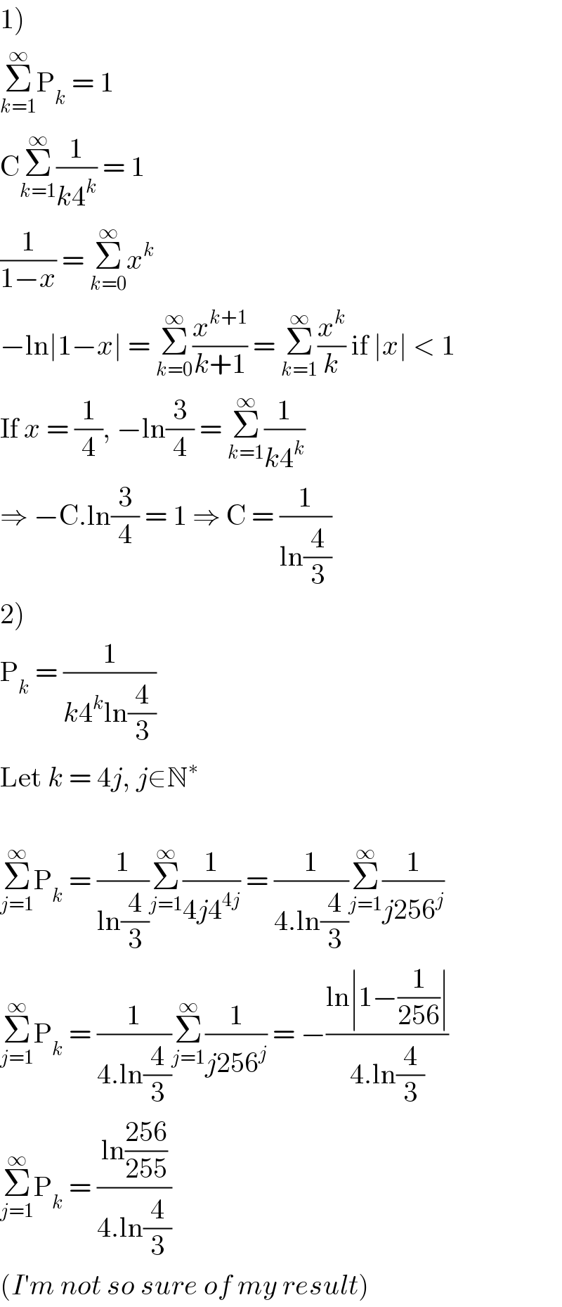 1)  Σ_(k=1) ^∞ P_k  = 1  CΣ_(k=1) ^∞ (1/(k4^k )) = 1  (1/(1−x)) = Σ_(k=0) ^∞ x^k   −ln∣1−x∣ = Σ_(k=0) ^∞ (x^(k+1) /(k+1)) = Σ_(k=1) ^∞ (x^k /k) if ∣x∣ < 1  If x = (1/4), −ln(3/4) = Σ_(k=1) ^∞ (1/(k4^k ))  ⇒ −C.ln(3/4) = 1 ⇒ C = (1/(ln(4/3)))  2)  P_k  = (1/(k4^k ln(4/3)))  Let k = 4j, j∈N^∗     Σ_(j=1) ^∞ P_k  = (1/(ln(4/3)))Σ_(j=1) ^∞ (1/(4j4^(4j) )) = (1/(4.ln(4/3)))Σ_(j=1) ^∞ (1/(j256^j ))  Σ_(j=1) ^∞ P_k  = (1/(4.ln(4/3)))Σ_(j=1) ^∞ (1/(j256^j )) = −((ln∣1−(1/(256))∣)/(4.ln(4/3)))  Σ_(j=1) ^∞ P_k  = ((ln((256)/(255)))/(4.ln(4/3)))  (I′m not so sure of my result)  